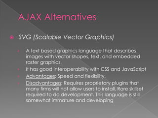    SVG (Scalable Vector Graphics)

    ›   A text based graphics language that describes
        images with vector shapes, text, and embedded
        raster graphics.
    ›   It has good interoperability with CSS and JavaScript
    ›   Advantages: Speed and flexibility.
    ›   Disadvantages: Requires proprietary plugins that
        many firms will not allow users to install. Rare skillset
        required to do development. This language is still
        somewhat immature and developing
 