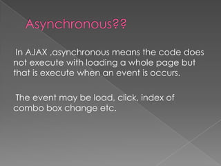 In AJAX ,asynchronous means the code does
not execute with loading a whole page but
that is execute when an event is occurs.

The event may be load, click, index of
combo box change etc.
 