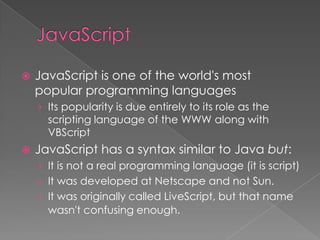    JavaScript is one of the world's most
    popular programming languages
    › Its popularity is due entirely to its role as the
      scripting language of the WWW along with
      VBScript
   JavaScript has a syntax similar to Java but:
    › It is not a real programming language (it is script)
    › It was developed at Netscape and not Sun.
    › It was originally called LiveScript, but that name
      wasn't confusing enough.
 