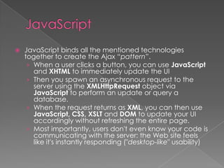    JavaScript binds all the mentioned technologies
    together to create the Ajax “pattern”.
     › When a user clicks a button, you can use JavaScript
       and XHTML to immediately update the UI
     › Then you spawn an asynchronous request to the
       server using the XMLHttpRequest object via
       JavaScript to perform an update or query a
       database.
     › When the request returns as XML, you can then use
       JavaScript, CSS, XSLT and DOM to update your UI
       accordingly without refreshing the entire page.
     › Most importantly, users don't even know your code is
       communicating with the server: the Web site feels
       like it's instantly responding ("desktop-like" usability)
 