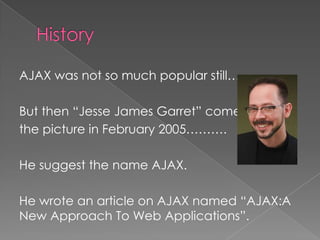 AJAX was not so much popular still……..

But then “Jesse James Garret” comes in
the picture in February 2005……….

He suggest the name AJAX.

He wrote an article on AJAX named “AJAX:A
New Approach To Web Applications”.
 