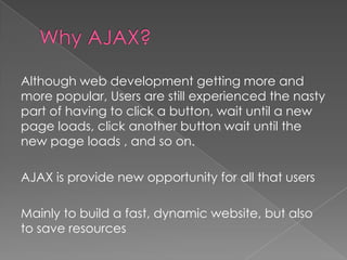 Although web development getting more and
more popular, Users are still experienced the nasty
part of having to click a button, wait until a new
page loads, click another button wait until the
new page loads , and so on.

AJAX is provide new opportunity for all that users

Mainly to build a fast, dynamic website, but also
to save resources
 