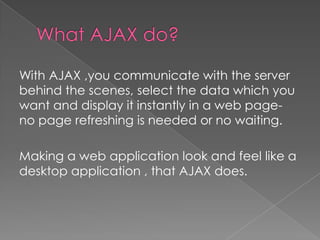 With AJAX ,you communicate with the server
behind the scenes, select the data which you
want and display it instantly in a web page-
no page refreshing is needed or no waiting.

Making a web application look and feel like a
desktop application , that AJAX does.
 