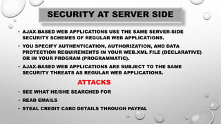 SECURITY AT SERVER SIDE
• AJAX-BASED WEB APPLICATIONS USE THE SAME SERVER-SIDE
SECURITY SCHEMES OF REGULAR WEB APPLICATIONS.
• YOU SPECIFY AUTHENTICATION, AUTHORIZATION, AND DATA
PROTECTION REQUIREMENTS IN YOUR WEB.XML FILE (DECLARATIVE)
OR IN YOUR PROGRAM (PROGRAMMATIC).
• AJAX-BASED WEB APPLICATIONS ARE SUBJECT TO THE SAME
SECURITY THREATS AS REGULAR WEB APPLICATIONS.
ATTACKS
• SEE WHAT HE/SHE SEARCHED FOR
• READ EMAILS
• STEAL CREDIT CARD DETAILS THROUGH PAYPAL
 