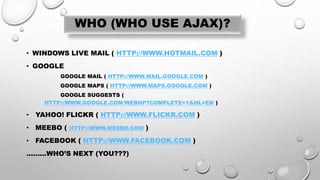 WHO (WHO USE AJAX)?
• WINDOWS LIVE MAIL ( HTTP://WWW.HOTMAIL.COM )
• GOOGLE
GOOGLE MAIL ( HTTP://WWW.MAIL.GOOGLE.COM )
GOOGLE MAPS ( HTTP://WWW.MAPS.GOOGLE.COM )
GOOGLE SUGGESTS (
HTTP://WWW.GOOGLE.COM/WEBHP?COMPLETE=1&HL=EN )
• YAHOO! FLICKR ( HTTP://WWW.FLICKR.COM )
• MEEBO ( HTTP://WWW.MEEBO.COM )
• FACEBOOK ( HTTP://WWW.FACEBOOK.COM )
………WHO’S NEXT (YOU???)
 