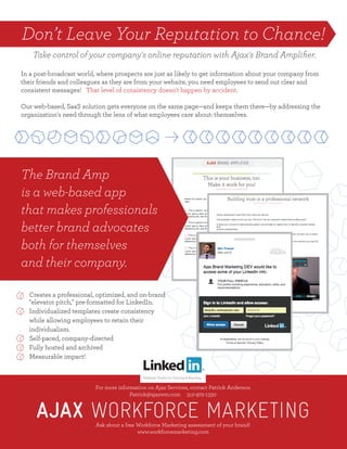 Don’t Leave Your Reputation to Chance!
For more information on Ajax Services, contact Patrick Anderson
Patrick@ajaxwm.com 312-972-1330
Ask about a free Workforce Marketing assessment of your brand!
www.workforcemarketing.com
For more information on Ajax Services, contact Patrick Anderson
Patrick@ajaxwm.com 312-972-1330
Ask about a free Workforce Marketing assessment of your brand!
www.workforcemarketing.com
The Brand Amp 
is a web-based app
that makes professionals
better brand advocates
both for themselves
and their company.
Creates a professional, optimized, and on-brand
"elevator pitch," pre-formatted for LinkedIn.
Individualized templates create consistency
while allowing employees to retain their
individualism.
Self-paced, company-directed
Fully hosted and archived
Measurable impact!
In a post-broadcast world, where prospects are just as likely to get information about your company from
their friends and colleagues as they are from your website, you need employees to send out clear and
consistent messages! That level of consistency doesn't happen by accident.
Our web-based, SaaS solution gets everyone on the same page—and keeps them there—by addressing the
organization's need through the lens of what employees care about: themselves.
Take control of your company's online reputation with Ajax's Brand Ampliﬁer.
 