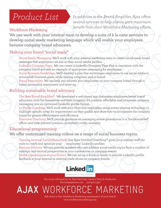 For more information on Ajax Services, contact Patrick Anderson
Patrick@ajaxwm.com 312-972-1330
Ask about a free Workforce Marketing assessment of your brand!
www.workforcemarketing.com
For more information on Ajax Services, contact Patrick Anderson
Patrick@ajaxwm.com 312-972-1330
Ask about a free Workforce Marketing assessment of your brand!
www.workforcemarketing.com
Product List
Workforce Marketing
We can work with your internal team to develop a suite of à la carte services to
develop social-ready marketing language which will enable your employees
become company brand advocates.
Making your brand “social ready”
Social Ready Messaging: We’ll work with your internal marketing team to create social-ready brand
messages that employees can use in their social media proﬁles.
LinkedIn Company Page: We can create a LinkedIn Company Page that is consistent with the
company brand and sets an example of appropriate messaging for employees.
Social Business Guidelines: We’ll develop a plan that encourages employees to use social media to
accomplish business goals, while staying compliant and in-brand.
Brand Personality: We can help you educate your employees on your company brand through a
brand personality assessment and write-up.
Building sustainable brand advocacy
The Ajax Brand Ampliﬁer®: We developed a web-based app thatmakes employees better brand
advocates, both for themselves and their company. It’s scalable, affordable and integrates company
messaging into an optimized LinkedIn proﬁle format.
1:1 Proﬁle Coaching: We’ll work with your front-line employees using screen-sharing technology to
highlight speciﬁc areas for improvement on their proﬁle and show how to incorporate the company
brand for greater effectiveness and efficiency.
Executive Coaching: We’ll provide guidance on managing across generations in a “social-enabled”
office—and help prevent common, potentially costly, mistakes.
Educational programming:
We offer customized training videos on a range of social business topics.
Training Internal Social Media Staff: Our Ajax-Certiﬁed Coaching™ gives your internal staff the
tools to coach and optimize your employees’ LinkedIn proﬁles
Keynote Delivery: We can provide speakers who can address social-media topics from a number of
strategic and tactical perspectives at your conferences or company events.
Proﬁle Optimization at your Events: We can set up a kiosk or booth to provide LinkedIn proﬁle
feedback at your internal or external trade-shows or company events.
In addition to the Brand Ampliﬁer, Ajax offers
several services to help clients gain maximum
beneﬁt from their Workforce Marketing efforts.
 