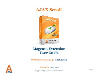 Page 1
AJAX Scroll
Magento Extension
User Guide
Official extension page: AJAX Scroll
User Guide: AJAX Scroll
Support: http://amasty.com/contacts/
 