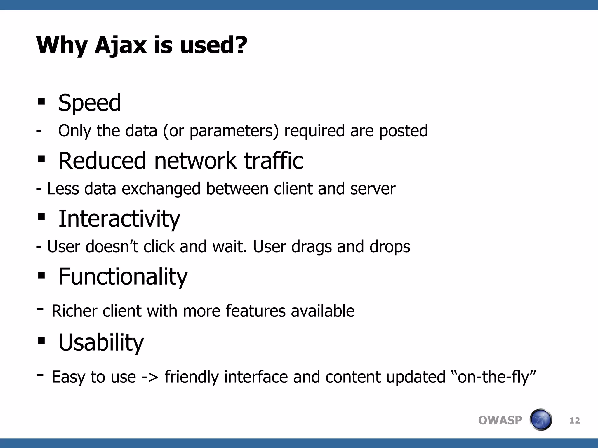 Why Ajax is used? Speed Only the data (or parameters) required are posted Reduced network traffic - Less data exchanged between client and server Interactivity - User doesn’t click and wait. User drags and drops Functionality -  Richer client with more features available Usability -  Easy to use -> friendly interface and content updated “on-the-fly” 