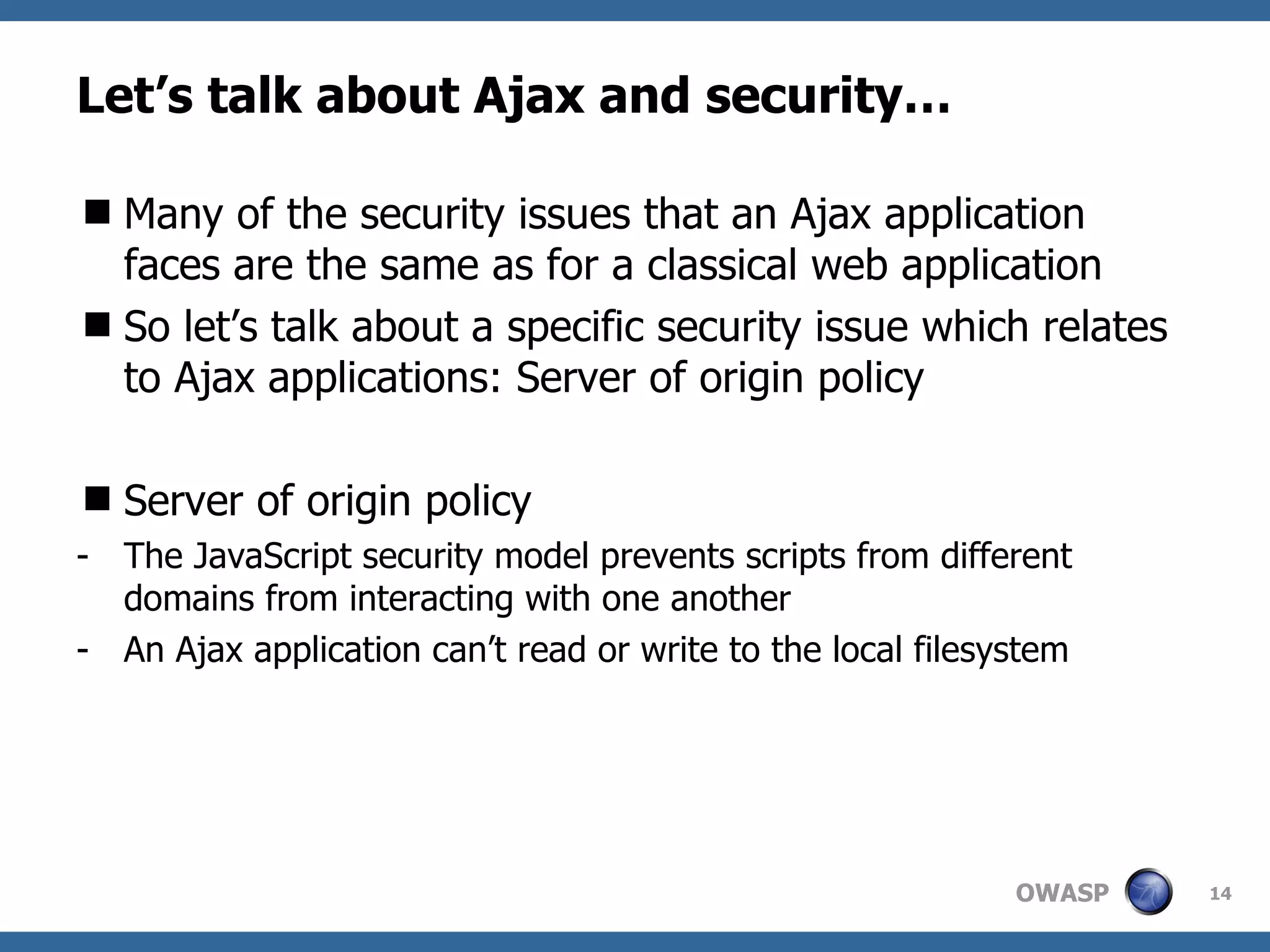 Let’s talk about Ajax and security… Many of the security issues that an Ajax application faces are the same as for a classical web application So let’s talk about a specific security issue which relates to Ajax applications: Server of origin policy Server of origin policy The JavaScript security model prevents scripts from different domains from interacting with one another An Ajax application can’t read or write to the local filesystem 