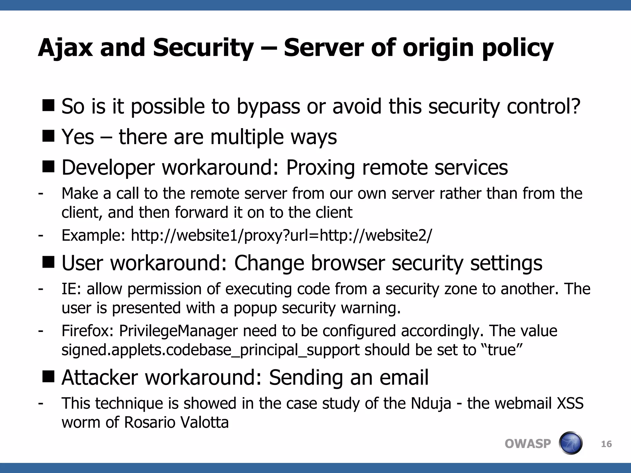 Ajax and Security – Server of origin policy So is it possible to bypass or avoid this security control? Yes – there are multiple ways Developer workaround: Proxing remote services Make a call to the remote server from our own server rather than from the client, and then forward it on to the client Example: http://website1/proxy?url=http://website2/  User workaround: Change browser security settings IE: allow permission of executing code from a security zone to another. The user is presented with a popup security warning. Firefox: PrivilegeManager need to be configured accordingly. The value signed.applets.codebase_principal_support should be set to “true” Attacker workaround: Sending an email This technique is showed in the case study of the Nduja - the webmail XSS worm of Rosario Valotta 