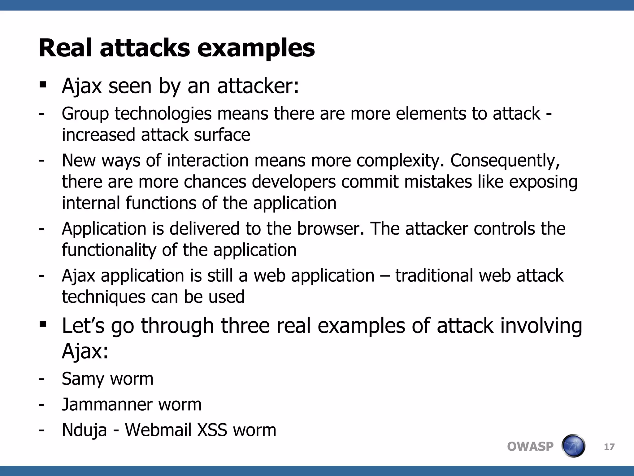 Real attacks examples Ajax seen by an attacker: Group technologies means there are more elements to attack - increased attack surface New ways of interaction means more complexity. Consequently, there are more chances developers commit mistakes like exposing internal functions of the application Application is delivered to the browser. The attacker controls the functionality of the application Ajax application is still a web application – traditional web attack techniques can be used Let’s go through three real examples of attack involving Ajax: Samy worm Jammanner worm Nduja - Webmail XSS worm 