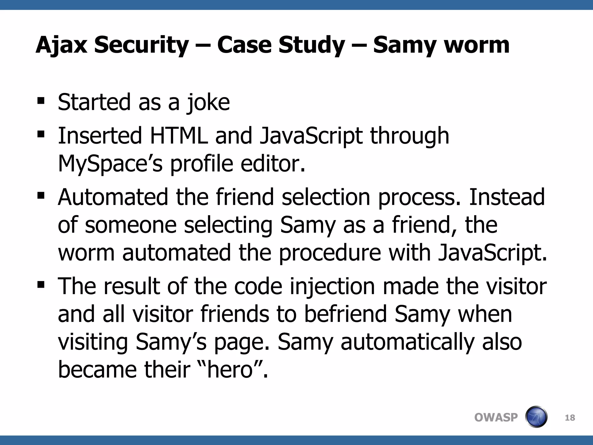 Ajax Security – Case Study – Samy worm Started as a joke Inserted HTML and JavaScript through MySpace’s profile editor. Automated the friend selection process. Instead of someone selecting Samy as a friend, the worm automated the procedure with JavaScript.  The result of the code injection made the visitor and all visitor friends to befriend Samy when visiting Samy’s page. Samy automatically also became their “hero”. 