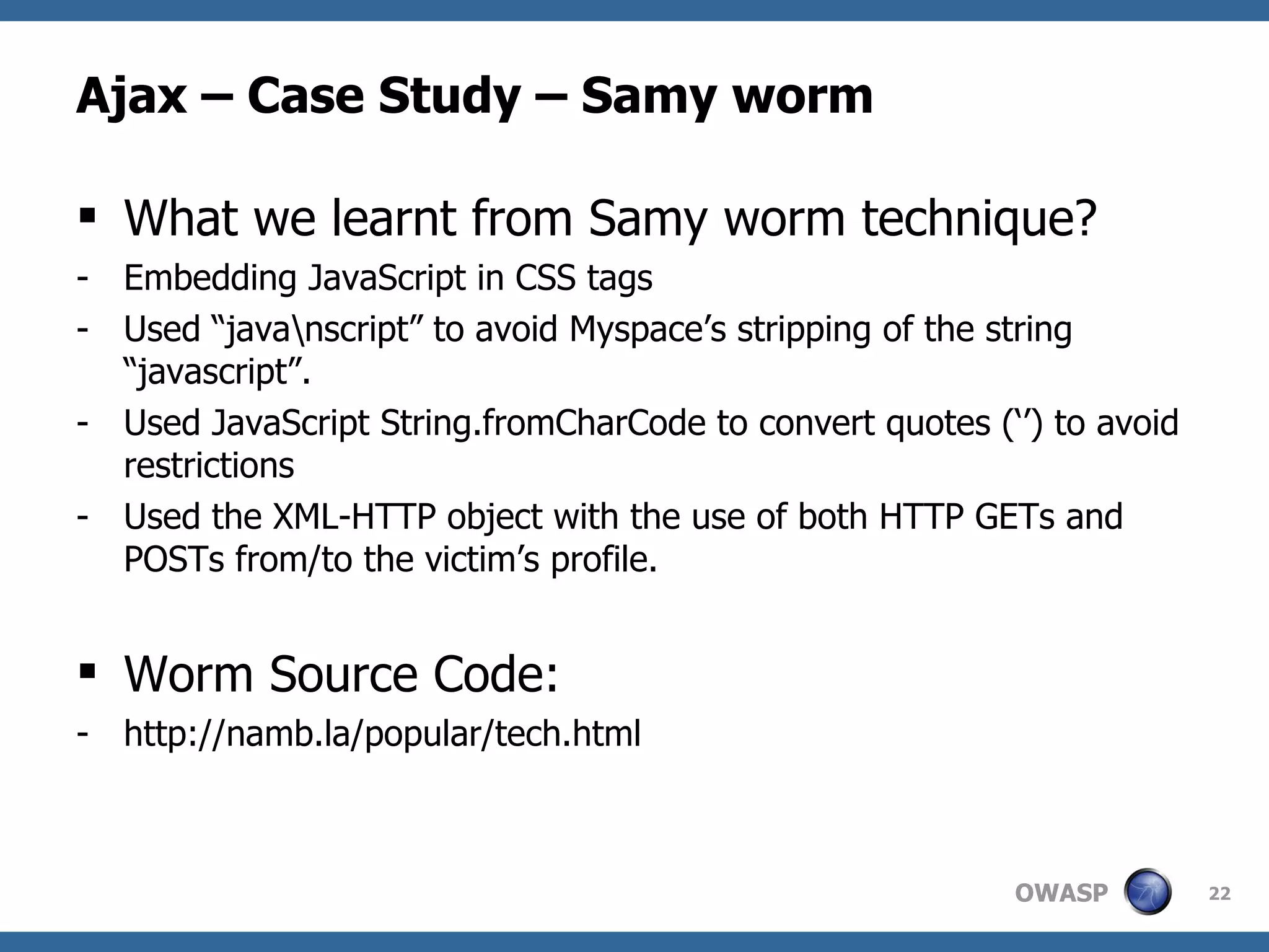 Ajax – Case Study – Samy worm What we learnt from Samy worm technique? Embedding JavaScript in CSS tags Used “java\nscript” to avoid Myspace’s stripping of the string “javascript”. Used JavaScript String.fromCharCode to convert quotes (‘’) to avoid restrictions Used the XML-HTTP object with the use of both HTTP GETs and POSTs from/to the victim’s profile. Worm Source Code:  http://namb.la/popular/tech.html 