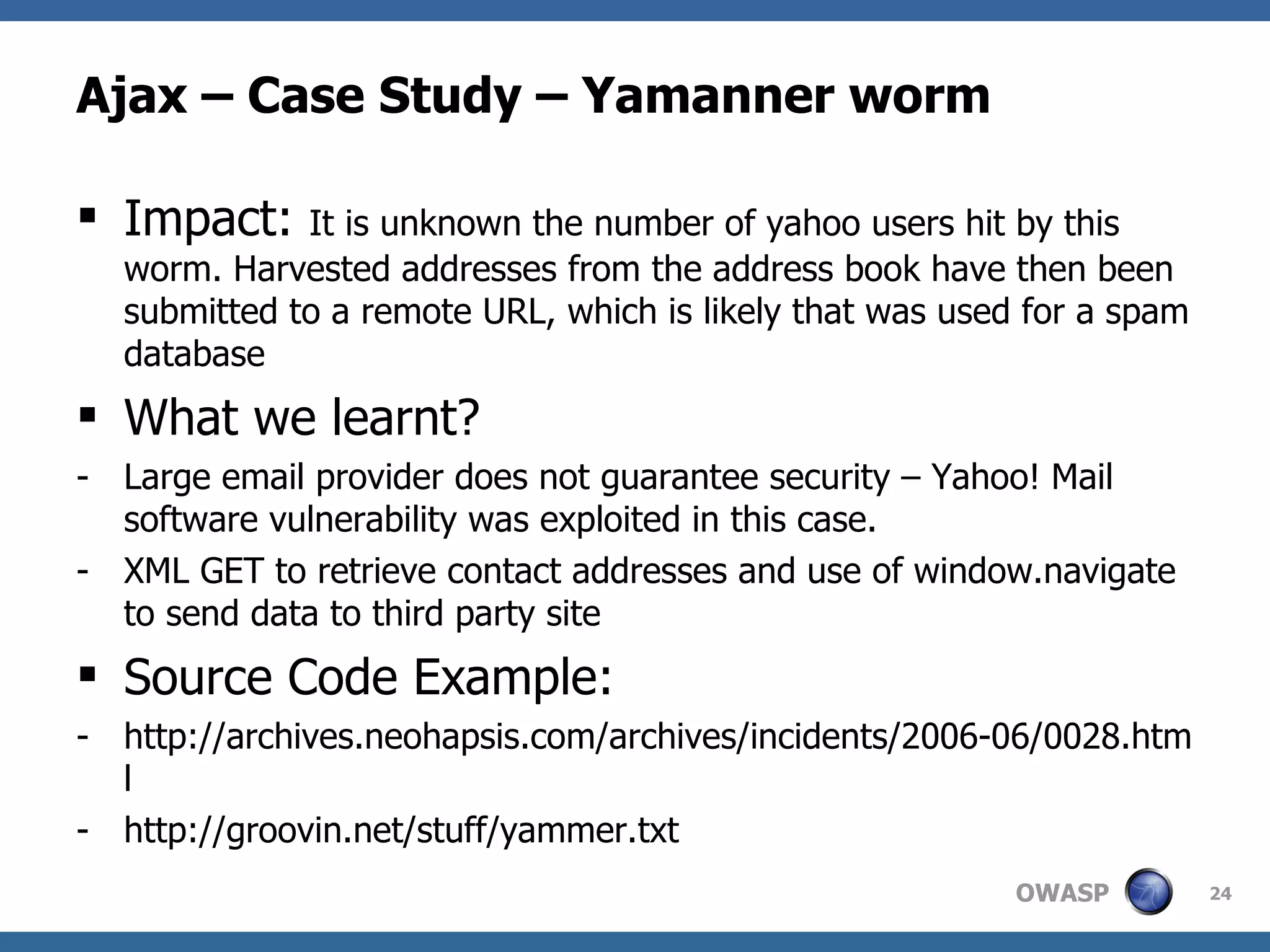 Ajax – Case Study – Yamanner worm Impact:  It is unknown the number of yahoo users hit by this worm. Harvested addresses from the address book have then been submitted to a remote URL, which is likely that was used for a spam database What we learnt? Large email provider does not guarantee security – Yahoo! Mail software vulnerability was exploited in this case. XML GET to retrieve contact addresses and use of window.navigate to send data to third party site Source Code Example: http://archives.neohapsis.com/archives/incidents/2006-06/0028.html http://groovin.net/stuff/yammer.txt 