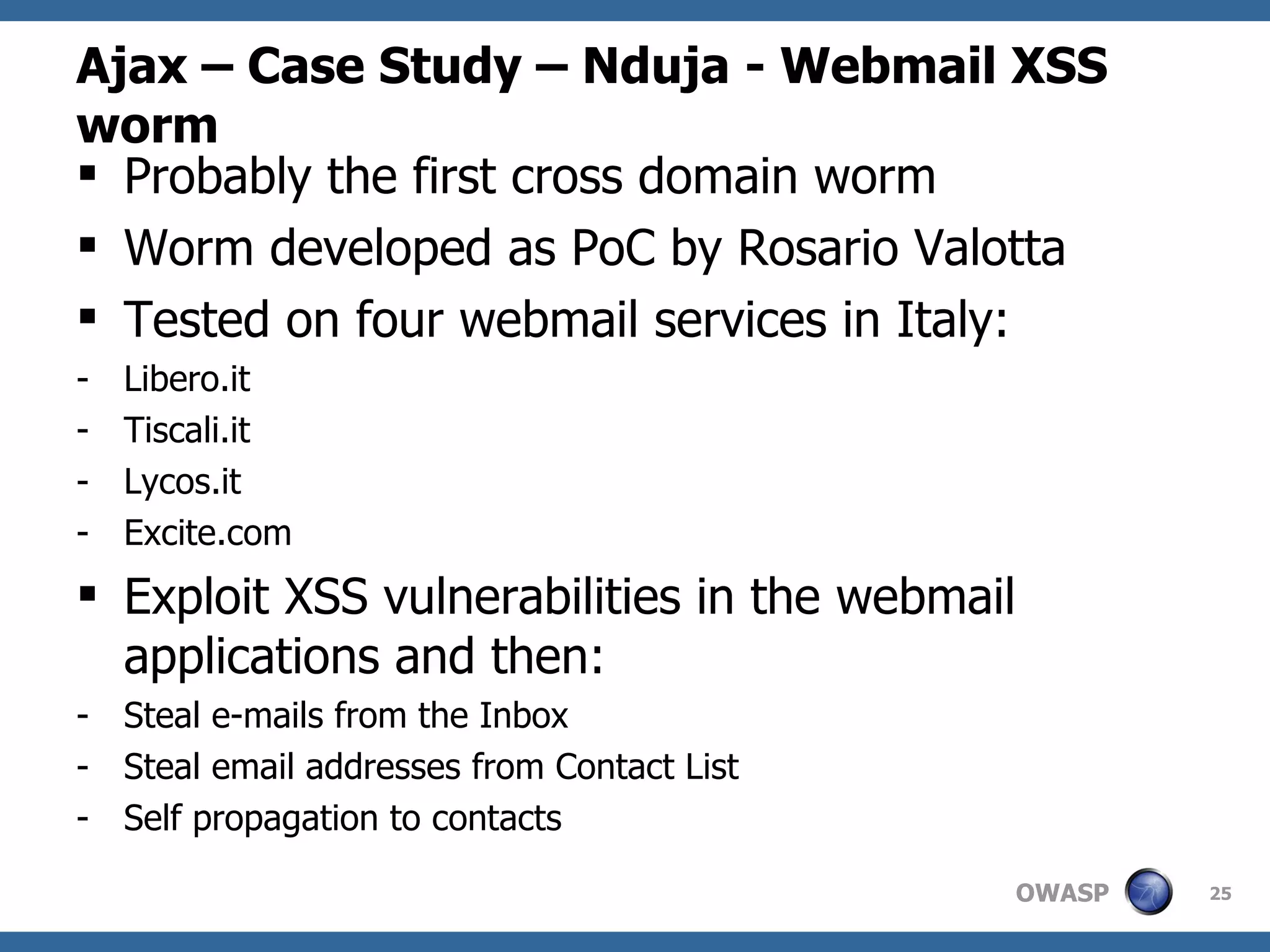 Ajax – Case Study – Nduja - Webmail XSS worm Probably the first cross domain worm Worm developed as PoC by Rosario Valotta Tested on four webmail services in Italy:  Libero.it Tiscali.it Lycos.it Excite.com Exploit XSS vulnerabilities in the webmail applications and then: Steal e-mails from the Inbox Steal email addresses from Contact List Self propagation to contacts 