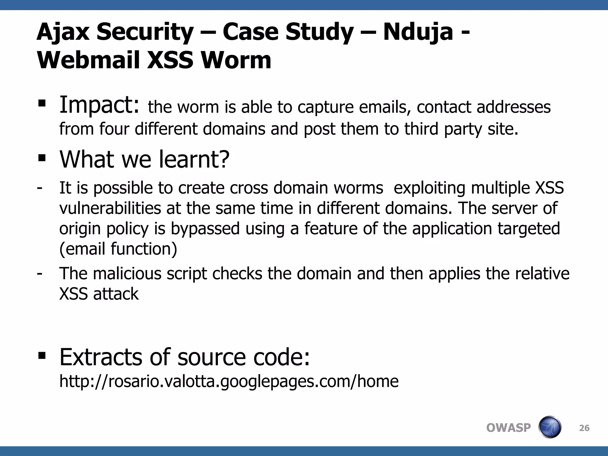 Ajax Security – Case Study – Nduja - Webmail XSS Worm Impact:  the worm is able to capture emails, contact addresses from four different domains and post them to third party site. What we learnt? It is possible to create cross domain worms  exploiting multiple XSS vulnerabilities at the same time in different domains. The server of origin policy is bypassed using a feature of the application targeted (email function) The malicious script checks the domain and then applies the relative XSS attack Extracts of source code:  http://rosario.valotta.googlepages.com/home 