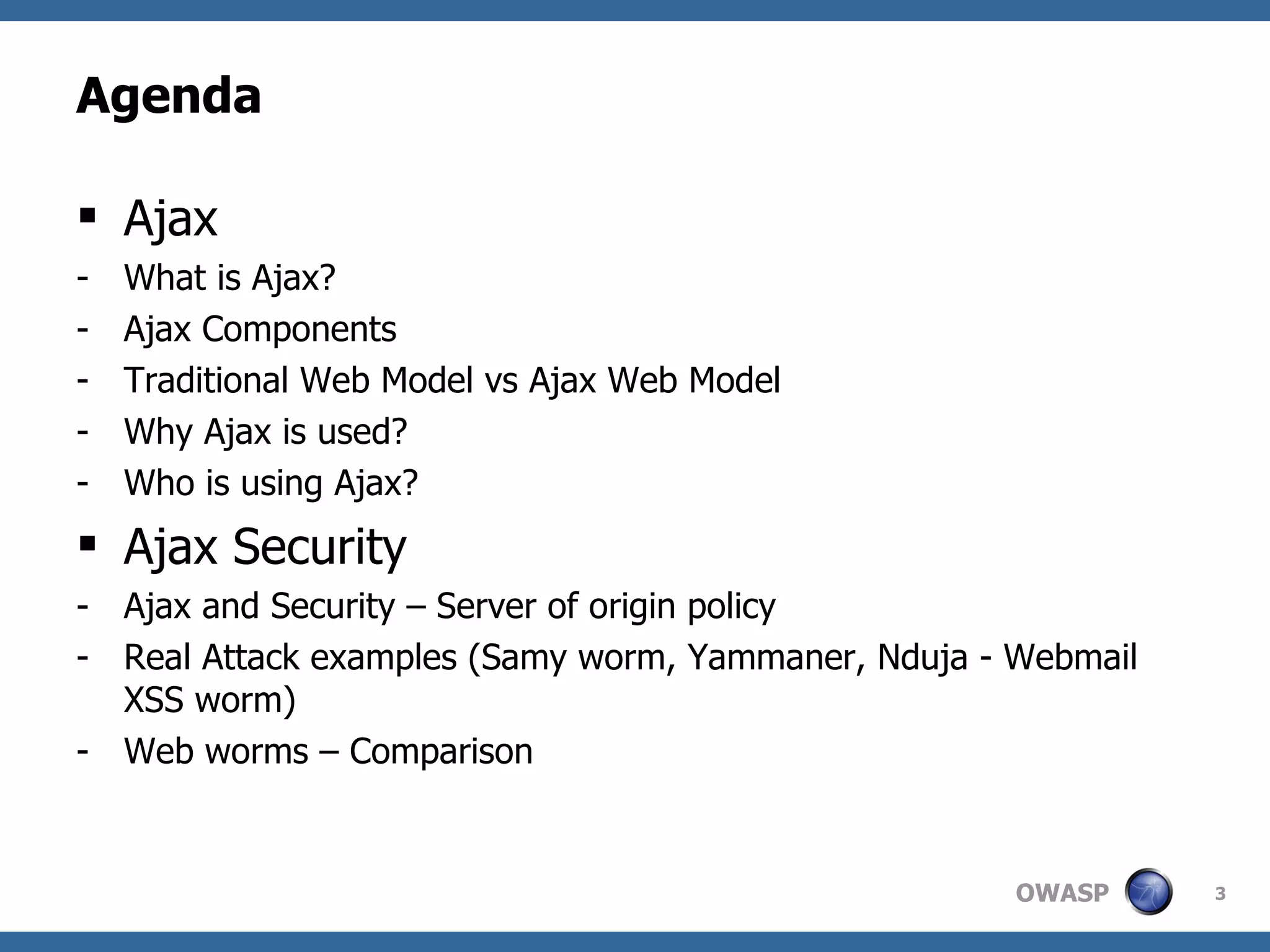 Agenda Ajax What is Ajax? Ajax Components  Traditional Web Model vs Ajax Web Model Why Ajax is used? Who is using Ajax? Ajax Security Ajax and Security – Server of origin policy Real Attack examples (Samy worm, Yammaner, Nduja - Webmail XSS worm) Web worms – Comparison 