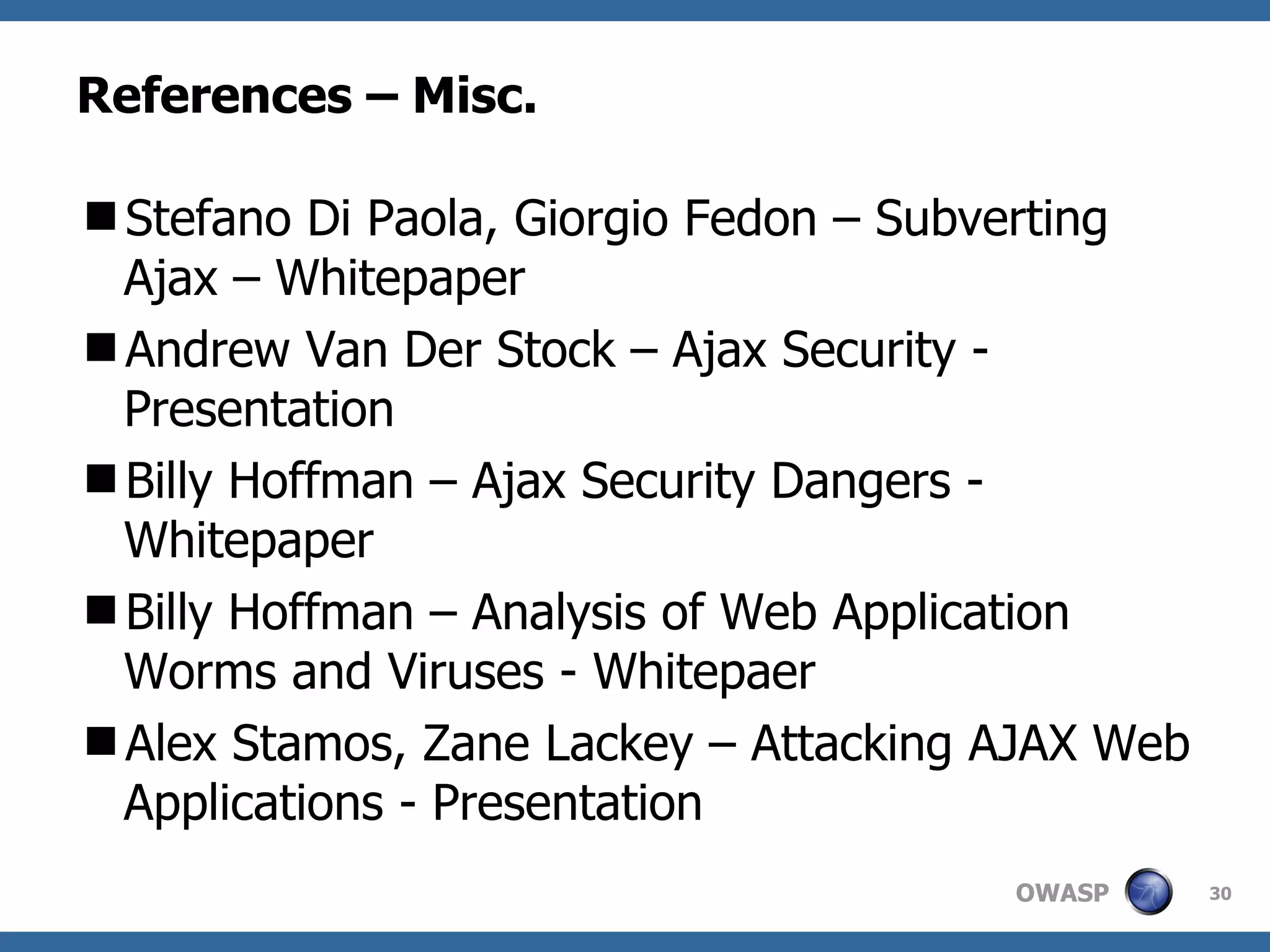 References – Misc. Stefano Di Paola, Giorgio Fedon – Subverting Ajax – Whitepaper Andrew Van Der Stock – Ajax Security - Presentation Billy Hoffman – Ajax Security Dangers - Whitepaper Billy Hoffman – Analysis of Web Application Worms and Viruses - Whitepaer Alex Stamos, Zane Lackey – Attacking AJAX Web Applications - Presentation 