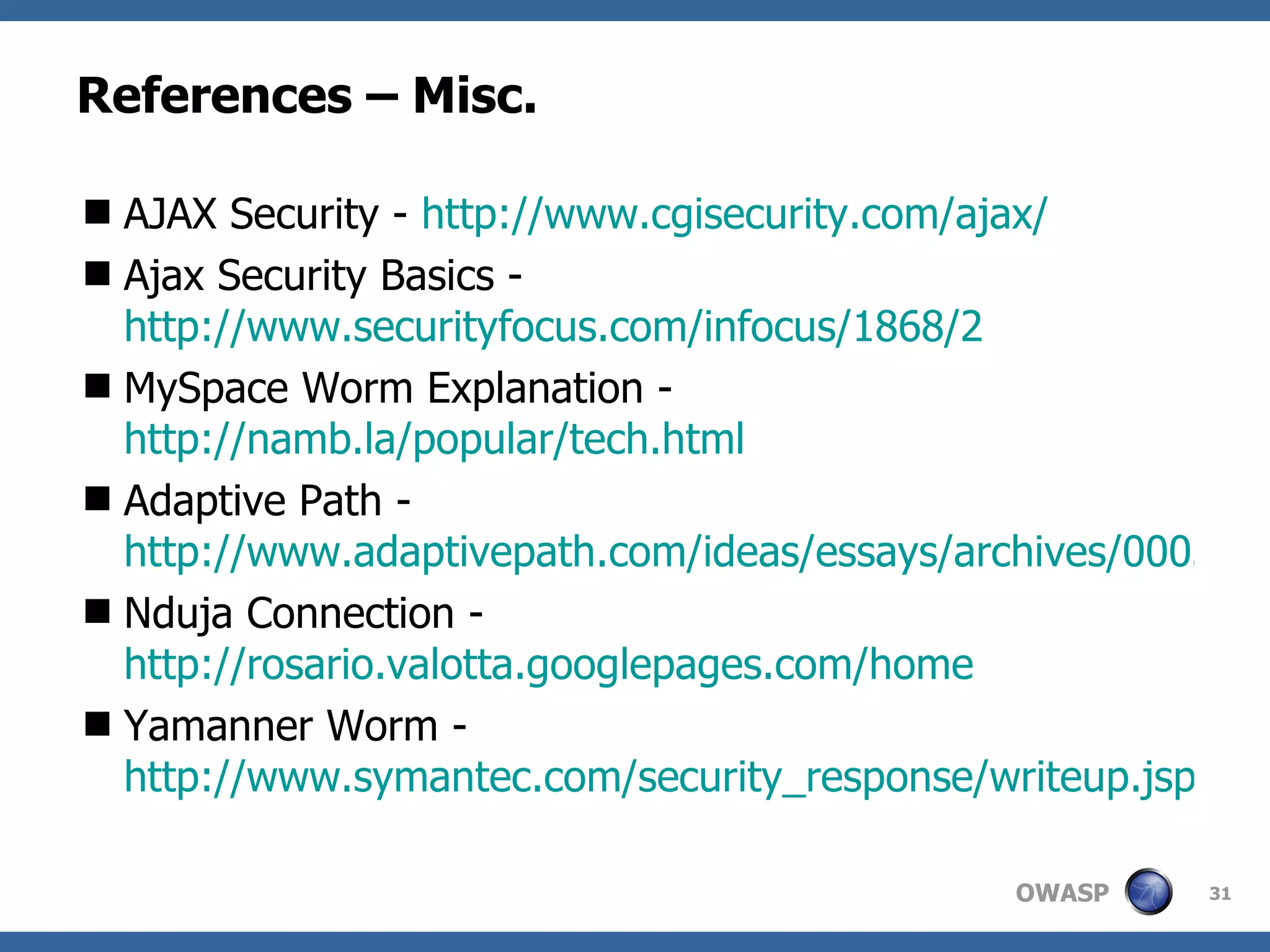 References – Misc. AJAX Security -  http://www.cgisecurity.com/ajax/ Ajax Security Basics -  http://www.securityfocus.com/infocus/1868/2 MySpace Worm Explanation -  http://namb.la/popular/tech.html Adaptive Path -  http://www.adaptivepath.com/ideas/essays/archives/000385.php Nduja Connection -  http://rosario.valotta.googlepages.com/home Yamanner Worm -  http://www.symantec.com/security_response/writeup.jsp?docid=2006-061211-4111-99 
