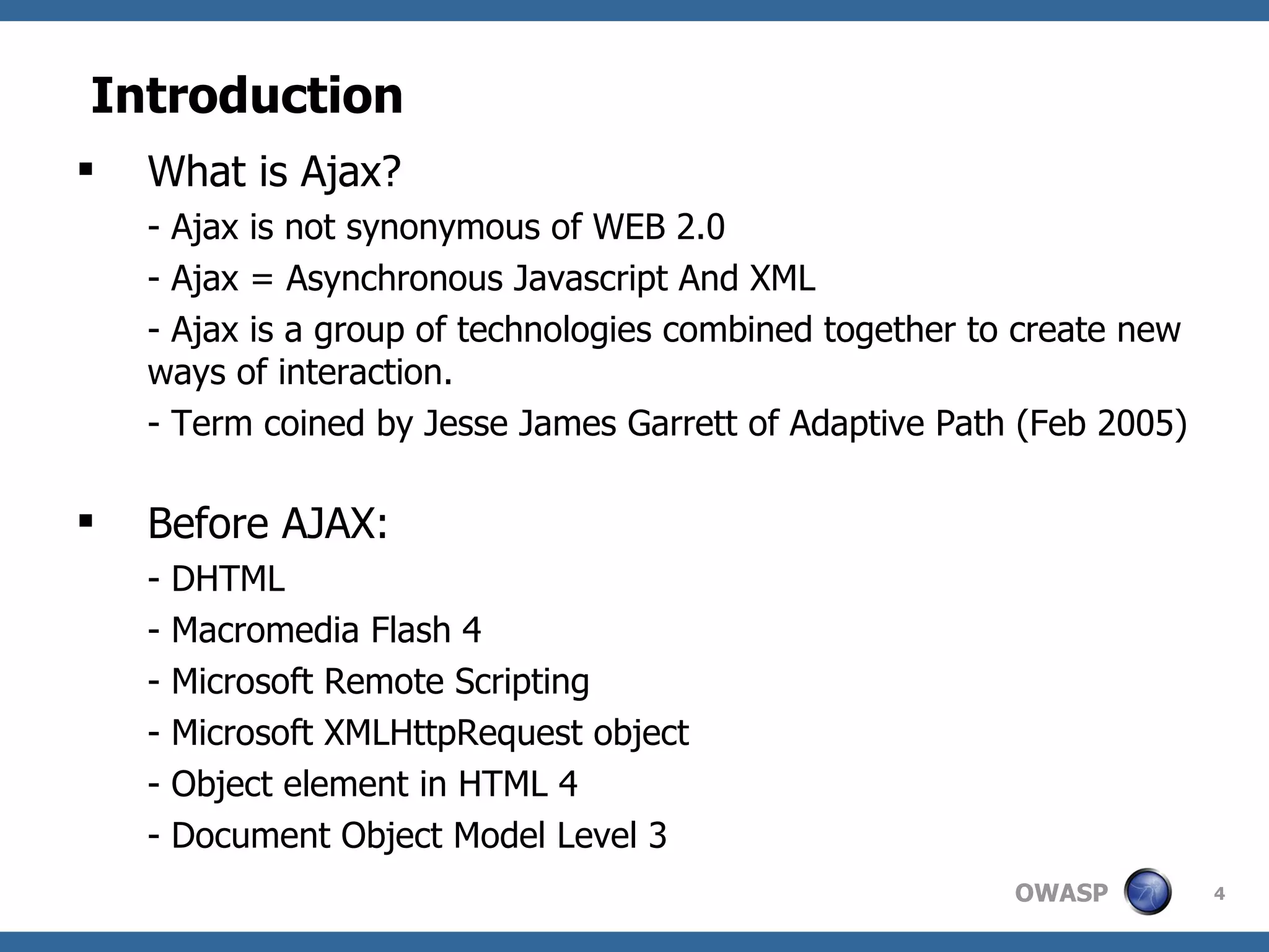 Introduction What is Ajax? - Ajax is not synonymous of WEB 2.0 - Ajax = Asynchronous Javascript And XML - Ajax is a group of technologies combined together to create new ways of interaction. - Term coined by Jesse James Garrett of Adaptive Path (Feb 2005)  Before AJAX: - DHTML - Macromedia Flash 4 - Microsoft Remote Scripting - Microsoft XMLHttpRequest object - Object element in HTML 4 - Document Object Model Level 3 