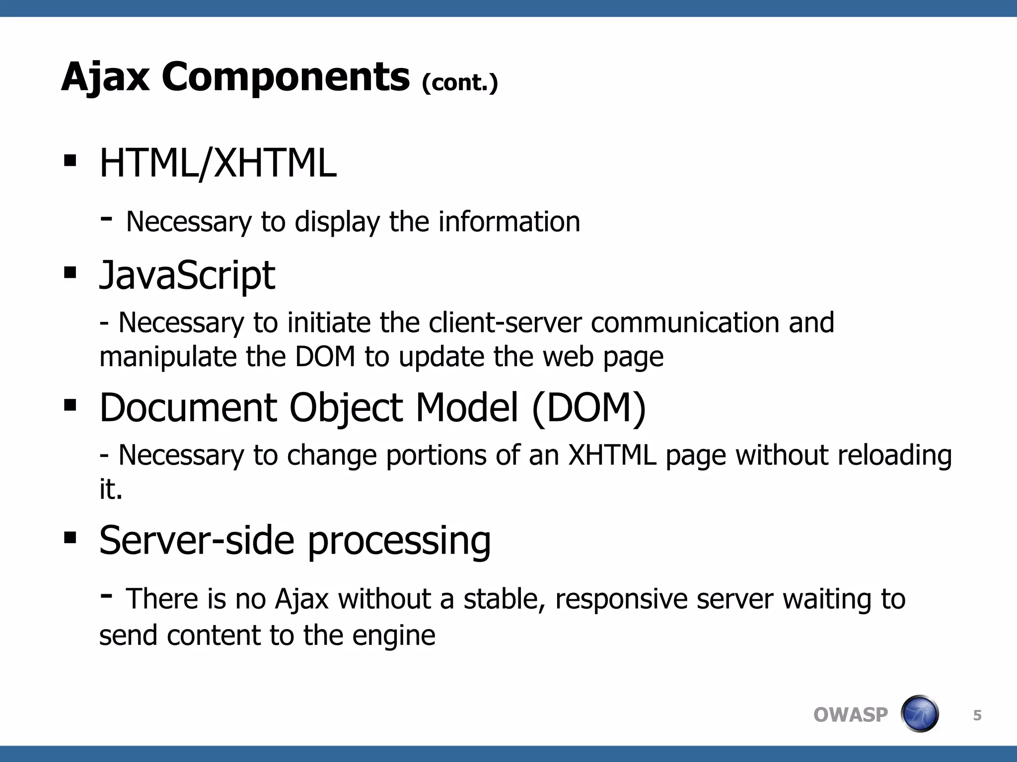 Ajax Components  (cont.) HTML/XHTML -  Necessary to display the information JavaScript - Necessary to initiate the client-server communication and manipulate the DOM to update the web page Document Object Model (DOM) - Necessary to change portions of an XHTML page without reloading it. Server-side processing -  There is no Ajax without a stable, responsive server waiting to send content to the engine 