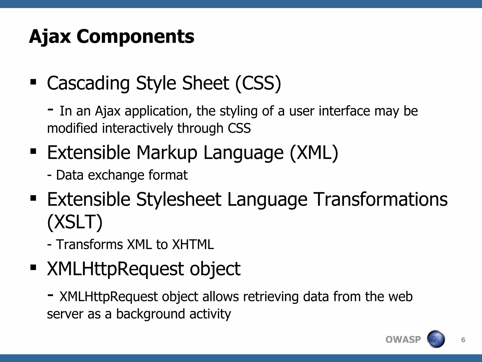 Ajax Components Cascading Style Sheet (CSS) -  In an Ajax application, the styling of a user interface may be modified interactively through CSS Extensible Markup Language (XML) - Data exchange format Extensible Stylesheet Language Transformations (XSLT) - Transforms XML to XHTML XMLHttpRequest object -  XMLHttpRequest object allows retrieving data from the web server as a background activity 