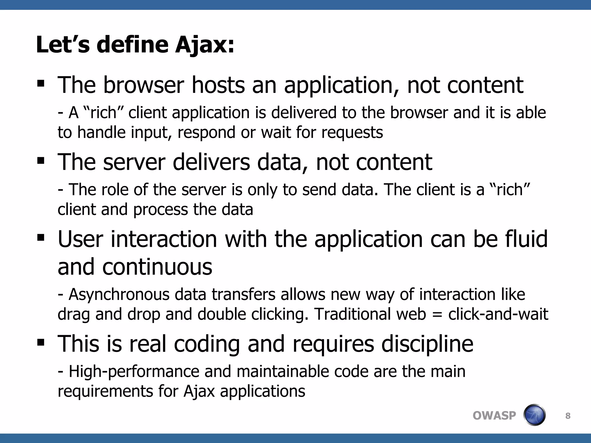 Let’s define Ajax: The browser hosts an application, not content - A “rich” client application is delivered to the browser and it is able to handle input, respond or wait for requests The server delivers data, not content - The role of the server is only to send data. The client is a “rich” client and process the data User interaction with the application can be fluid and continuous - Asynchronous data transfers allows new way of interaction like drag and drop and double clicking. Traditional web = click-and-wait  This is real coding and requires discipline - High-performance and maintainable code are the main requirements for Ajax applications 