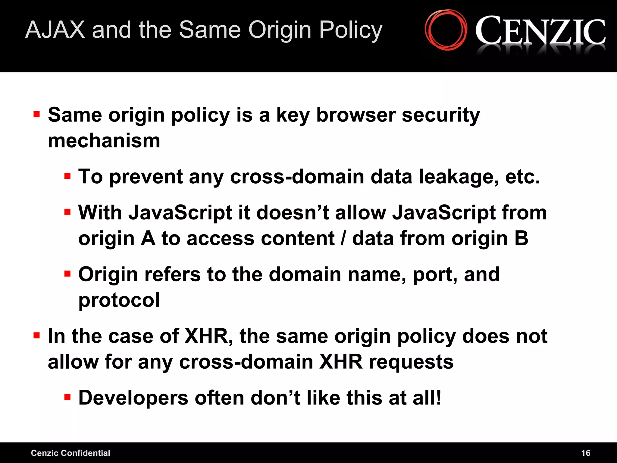 AJAX and the Same Origin Policy


 Same origin policy is a key browser security
  mechanism
        To prevent any cross-domain data leakage, etc.
        With JavaScript it doesn’t allow JavaScript from
         origin A to access content / data from origin B
        Origin refers to the domain name, port, and
         protocol
 In the case of XHR, the same origin policy does not
  allow for any cross-domain XHR requests
        Developers often don’t like this at all!

Cenzic Confidential                                         16
 
