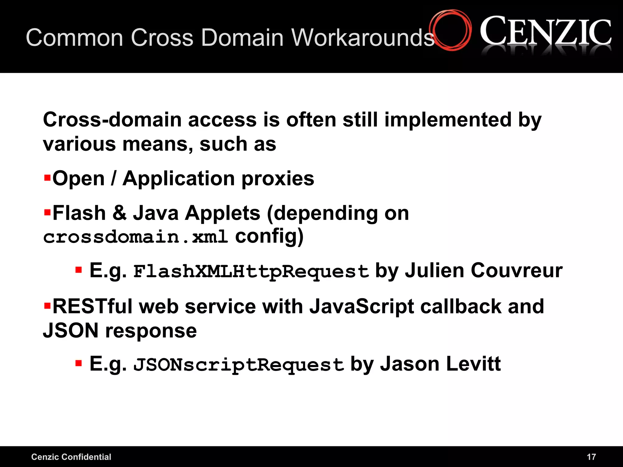 Common Cross Domain Workarounds


  Cross-domain access is often still implemented by
  various means, such as
  Open / Application proxies
  Flash & Java Applets (depending on
  crossdomain.xml config)
           E.g. FlashXMLHttpRequest by Julien Couvreur
  RESTful web service with JavaScript callback and
  JSON response
           E.g. JSONscriptRequest by Jason Levitt



Cenzic Confidential                                       17
 