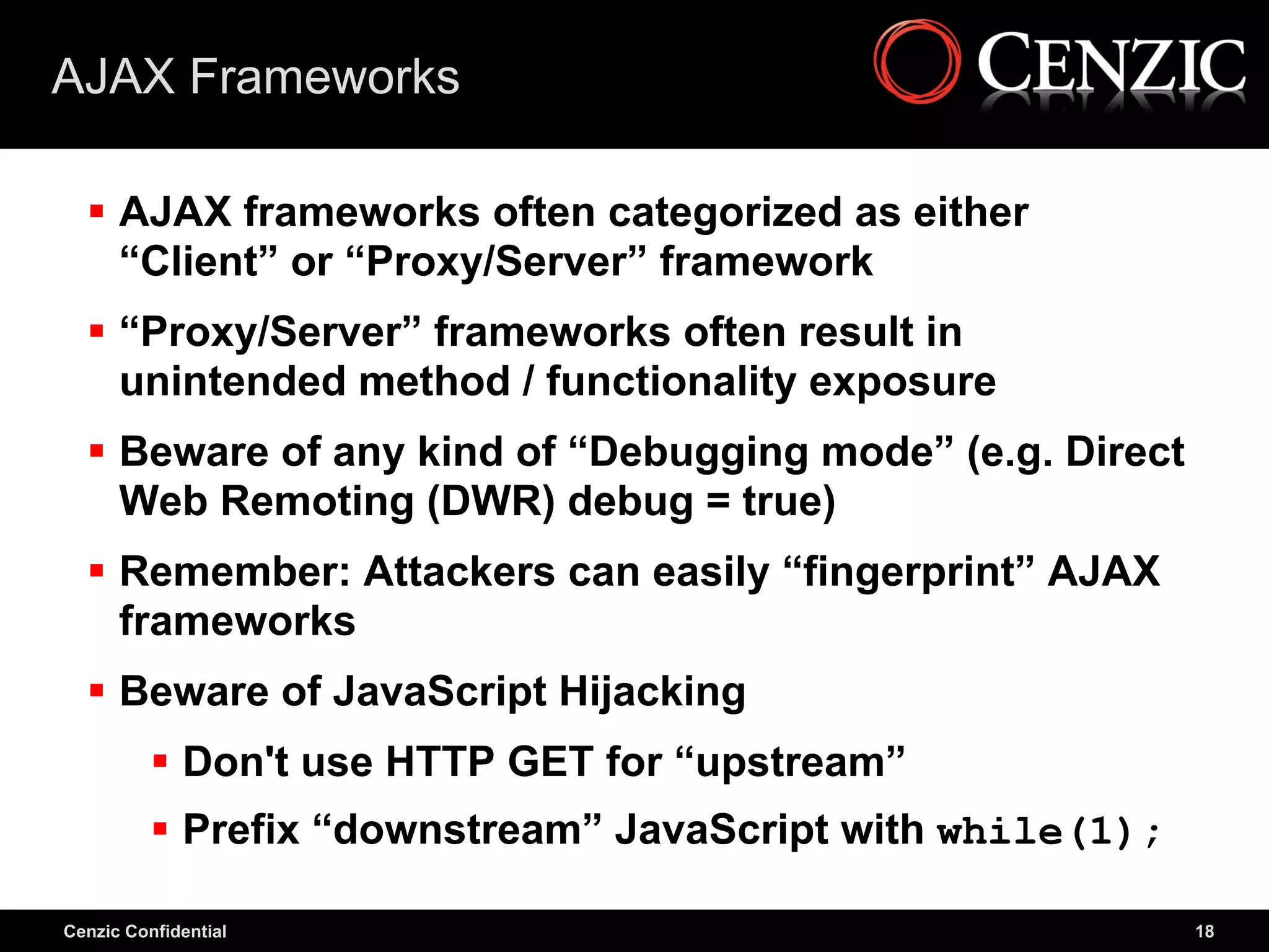 AJAX Frameworks

   AJAX frameworks often categorized as either
    “Client” or “Proxy/Server” framework
   “Proxy/Server” frameworks often result in
    unintended method / functionality exposure
   Beware of any kind of “Debugging mode” (e.g. Direct
    Web Remoting (DWR) debug = true)
   Remember: Attackers can easily “fingerprint” AJAX
    frameworks
   Beware of JavaScript Hijacking
           Don't use HTTP GET for “upstream”
           Prefix “downstream” JavaScript with while(1);

Cenzic Confidential                                         18
 
