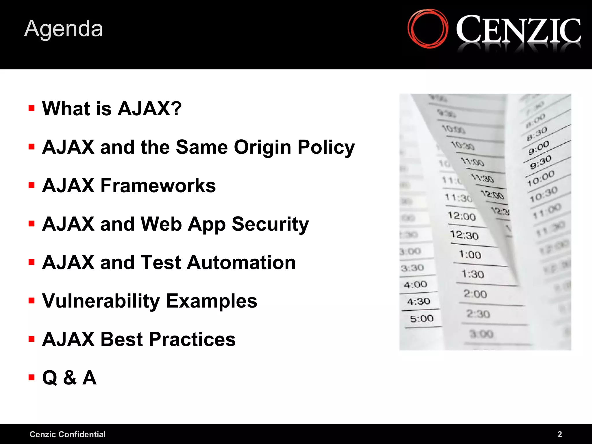 Agenda


 What is AJAX?
 AJAX and the Same Origin Policy
 AJAX Frameworks
 AJAX and Web App Security
 AJAX and Test Automation
 Vulnerability Examples
 AJAX Best Practices
Q&A

Cenzic Confidential                 2
 
