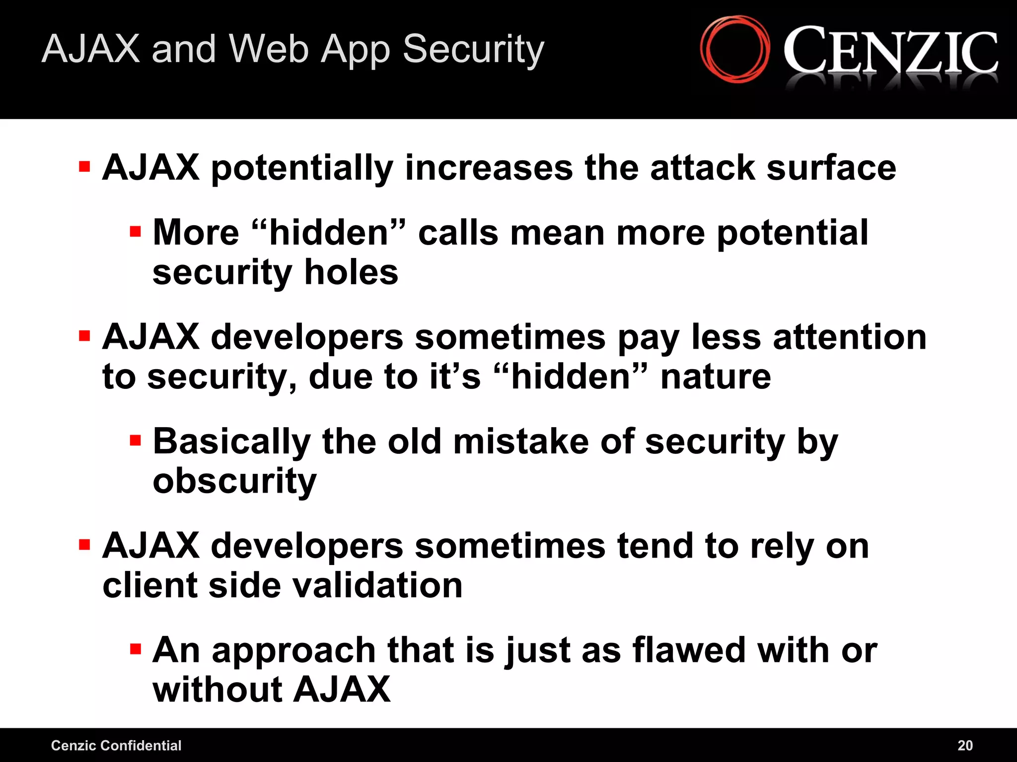 AJAX and Web App Security

    AJAX potentially increases the attack surface
            More “hidden” calls mean more potential
             security holes
    AJAX developers sometimes pay less attention
     to security, due to it’s “hidden” nature
            Basically the old mistake of security by
             obscurity
    AJAX developers sometimes tend to rely on
     client side validation
            An approach that is just as flawed with or
             without AJAX
Cenzic Confidential                                       20
 