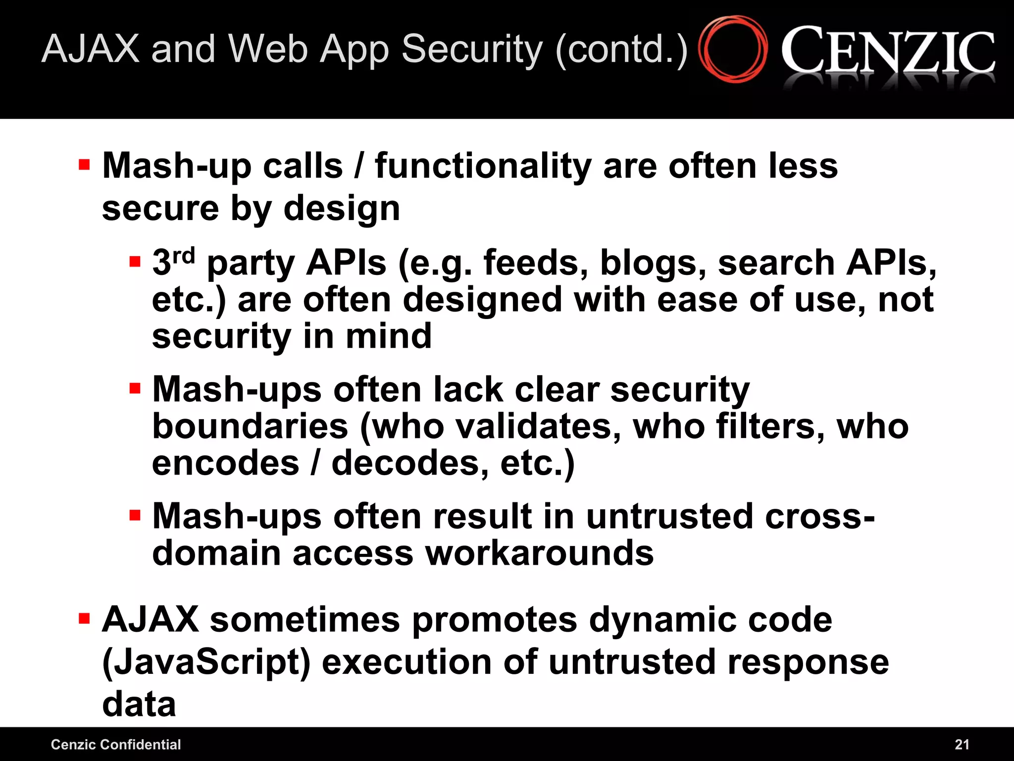 AJAX and Web App Security (contd.)

    Mash-up calls / functionality are often less
     secure by design
       3rd party APIs (e.g. feeds, blogs, search APIs,
        etc.) are often designed with ease of use, not
        security in mind
       Mash-ups often lack clear security
        boundaries (who validates, who filters, who
        encodes / decodes, etc.)
       Mash-ups often result in untrusted cross-
        domain access workarounds
    AJAX sometimes promotes dynamic code
     (JavaScript) execution of untrusted response
     data
Cenzic Confidential                                       21
 