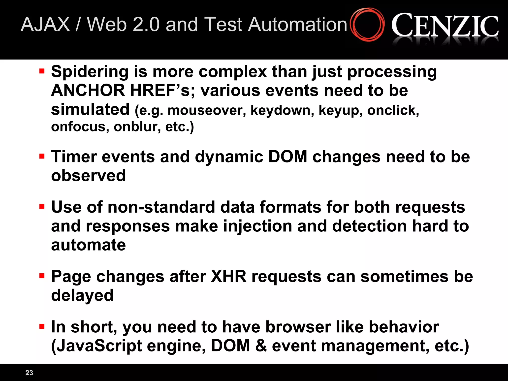 AJAX / Web 2.0 and Test Automation

      Spidering is more complex than just processing
       ANCHOR HREF’s; various events need to be
       simulated (e.g. mouseover, keydown, keyup, onclick,
      onfocus, onblur, etc.)

      Timer events and dynamic DOM changes need to be
       observed
      Use of non-standard data formats for both requests
       and responses make injection and detection hard to
       automate
      Page changes after XHR requests can sometimes be
       delayed
      In short, you need to have browser like behavior
       (JavaScript engine, DOM & event management, etc.)
23
 