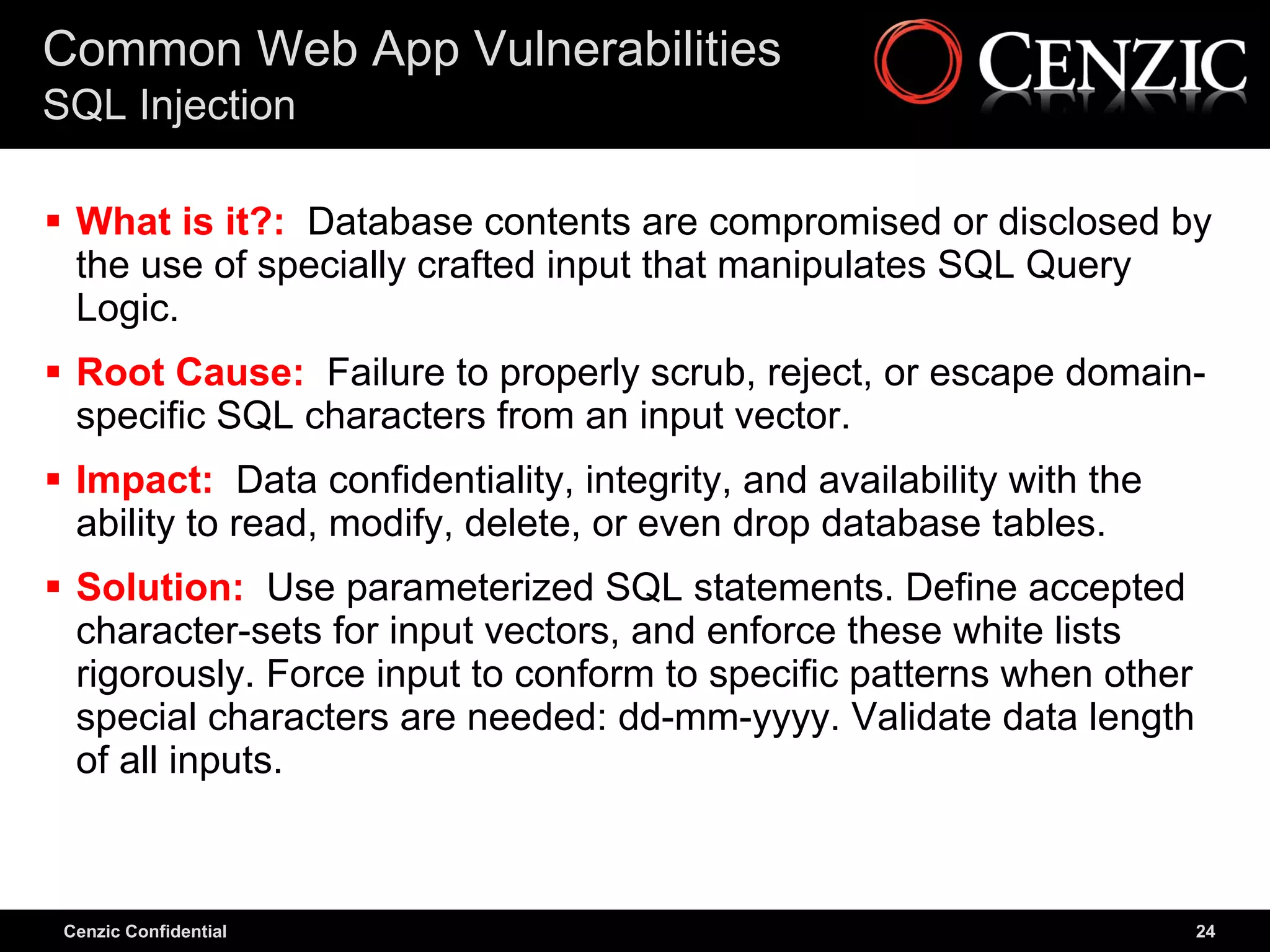 Common Web App Vulnerabilities
SQL Injection

 What is it?: Database contents are compromised or disclosed by
  the use of specially crafted input that manipulates SQL Query
  Logic.
 Root Cause: Failure to properly scrub, reject, or escape domain-
  specific SQL characters from an input vector.
 Impact: Data confidentiality, integrity, and availability with the
  ability to read, modify, delete, or even drop database tables.
 Solution: Use parameterized SQL statements. Define accepted
  character-sets for input vectors, and enforce these white lists
  rigorously. Force input to conform to specific patterns when other
  special characters are needed: dd-mm-yyyy. Validate data length
  of all inputs.



 Cenzic Confidential                                                   24
 