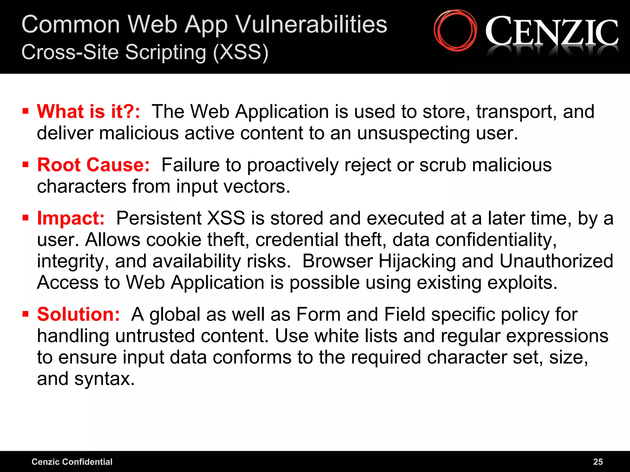 Common Web App Vulnerabilities
Cross-Site Scripting (XSS)

 What is it?: The Web Application is used to store, transport, and
  deliver malicious active content to an unsuspecting user.
 Root Cause: Failure to proactively reject or scrub malicious
  characters from input vectors.
 Impact: Persistent XSS is stored and executed at a later time, by a
  user. Allows cookie theft, credential theft, data confidentiality,
  integrity, and availability risks. Browser Hijacking and Unauthorized
  Access to Web Application is possible using existing exploits.
 Solution: A global as well as Form and Field specific policy for
  handling untrusted content. Use white lists and regular expressions
  to ensure input data conforms to the required character set, size,
  and syntax.



 Cenzic Confidential                                                25
 