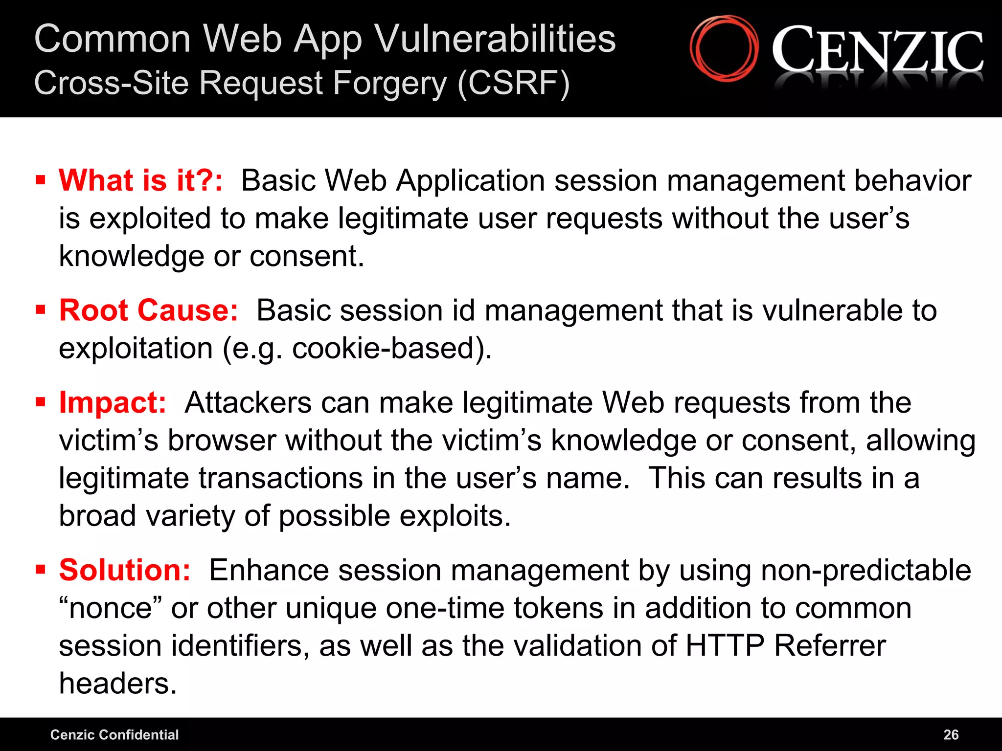 Common Web App Vulnerabilities
Cross-Site Request Forgery (CSRF)

 What is it?: Basic Web Application session management behavior
  is exploited to make legitimate user requests without the user’s
  knowledge or consent.
 Root Cause: Basic session id management that is vulnerable to
  exploitation (e.g. cookie-based).
 Impact: Attackers can make legitimate Web requests from the
  victim’s browser without the victim’s knowledge or consent, allowing
  legitimate transactions in the user’s name. This can results in a
  broad variety of possible exploits.
 Solution: Enhance session management by using non-predictable
  “nonce” or other unique one-time tokens in addition to common
  session identifiers, as well as the validation of HTTP Referrer
  headers.
 Cenzic Confidential                                               26
 