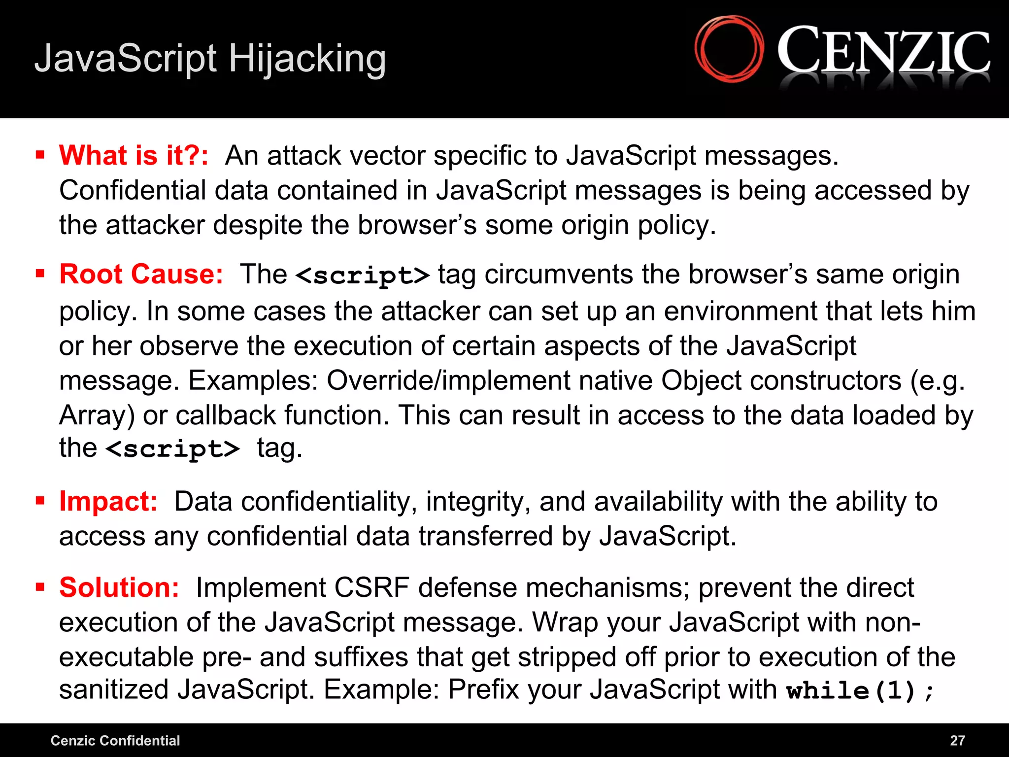 JavaScript Hijacking

 What is it?: An attack vector specific to JavaScript messages.
  Confidential data contained in JavaScript messages is being accessed by
  the attacker despite the browser’s some origin policy.
 Root Cause: The <script> tag circumvents the browser’s same origin
  policy. In some cases the attacker can set up an environment that lets him
  or her observe the execution of certain aspects of the JavaScript
  message. Examples: Override/implement native Object constructors (e.g.
  Array) or callback function. This can result in access to the data loaded by
  the <script> tag.
 Impact: Data confidentiality, integrity, and availability with the ability to
  access any confidential data transferred by JavaScript.
 Solution: Implement CSRF defense mechanisms; prevent the direct
  execution of the JavaScript message. Wrap your JavaScript with non-
  executable pre- and suffixes that get stripped off prior to execution of the
  sanitized JavaScript. Example: Prefix your JavaScript with while(1);
 Cenzic Confidential                                                              27
 