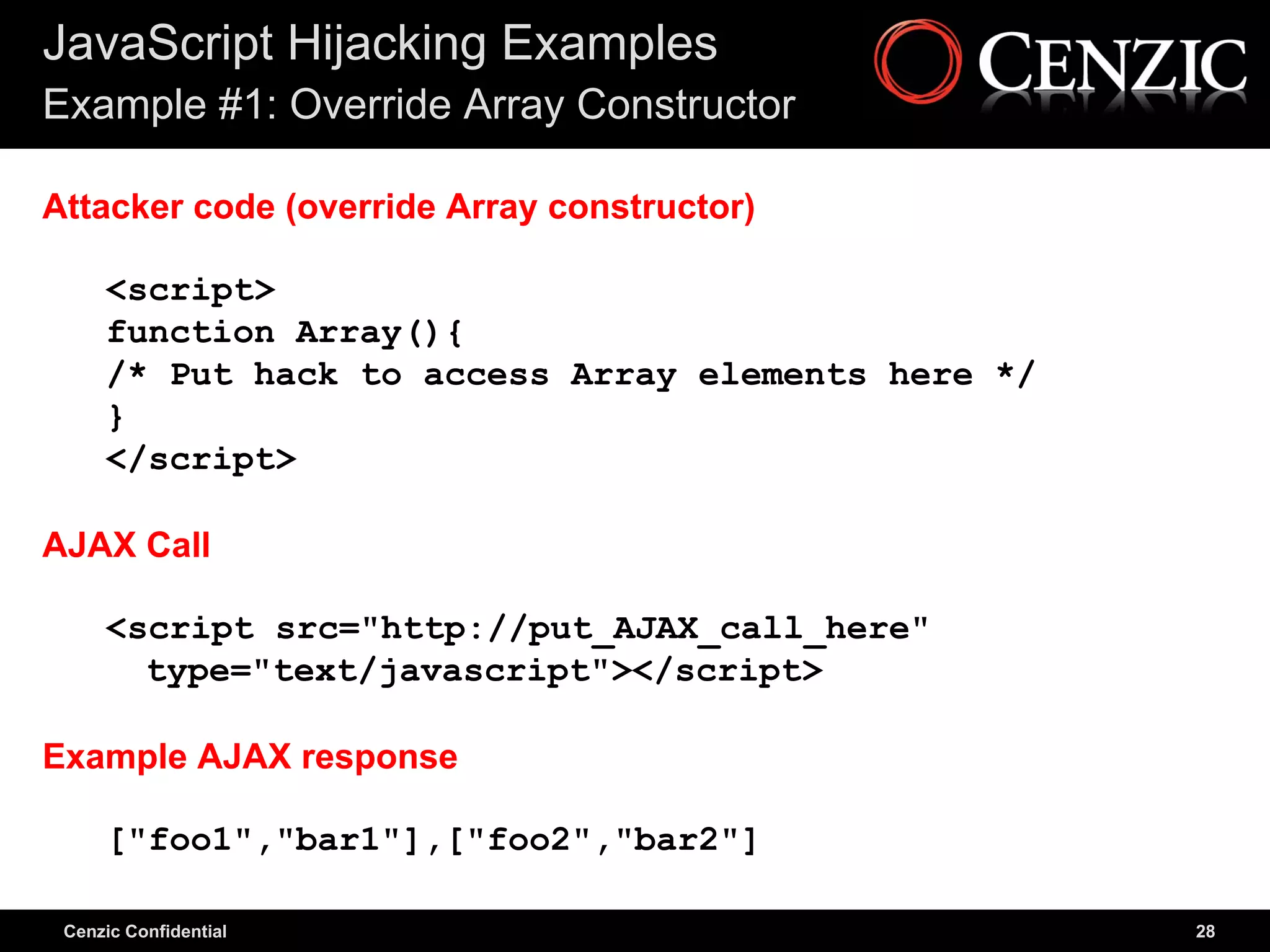 JavaScript Hijacking Examples
Example #1: Override Array Constructor

Attacker code (override Array constructor)

     <script>
     function Array(){
     /* Put hack to access Array elements here */
     }
     </script>

AJAX Call

     <script src="http://put_AJAX_call_here"
       type="text/javascript"></script>

Example AJAX response

     ["foo1","bar1"],["foo2","bar2"]

 Cenzic Confidential                                28
 