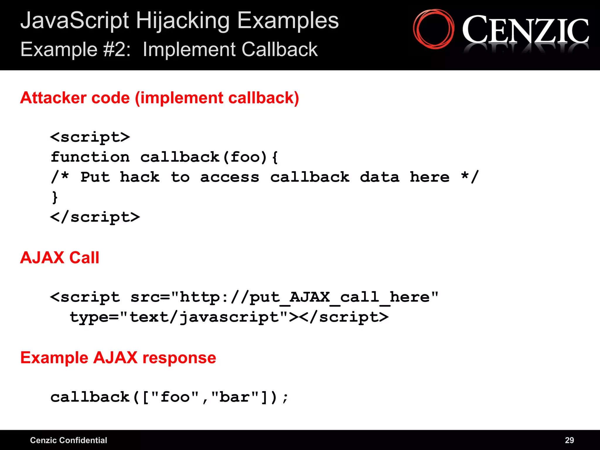 JavaScript Hijacking Examples
Example #2: Implement Callback

Attacker code (implement callback)

     <script>
     function callback(foo){
     /* Put hack to access callback data here */
     }
     </script>

AJAX Call

     <script src="http://put_AJAX_call_here"
       type="text/javascript"></script>

Example AJAX response

     callback(["foo","bar"]);

 Cenzic Confidential                               29
 