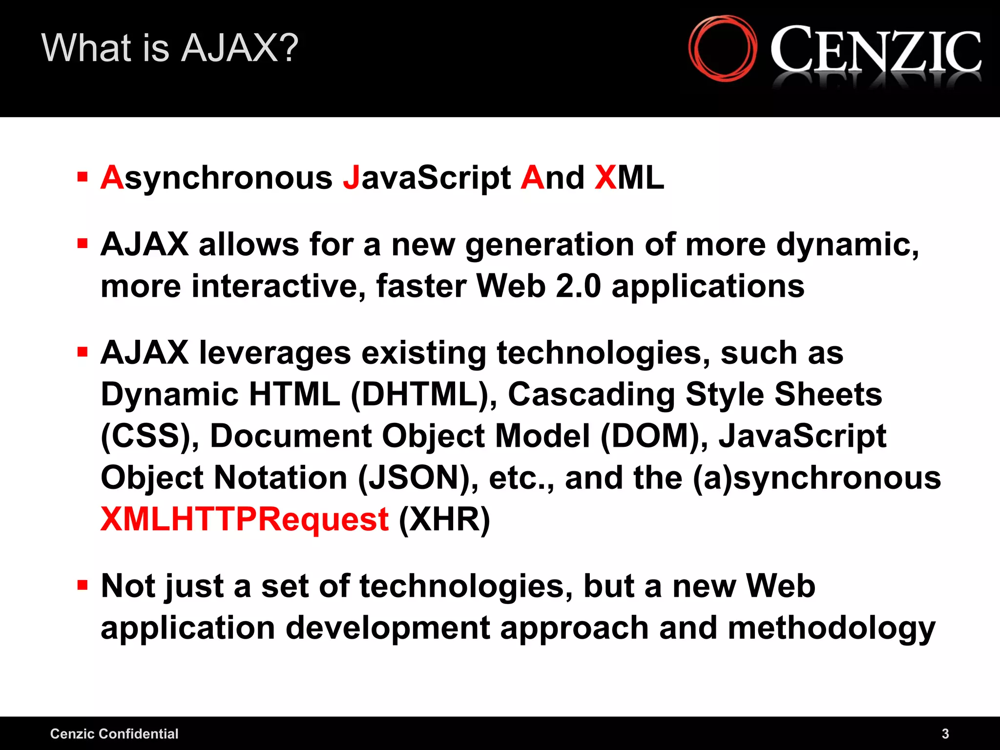 What is AJAX?


    Asynchronous JavaScript And XML

    AJAX allows for a new generation of more dynamic,
     more interactive, faster Web 2.0 applications

    AJAX leverages existing technologies, such as
     Dynamic HTML (DHTML), Cascading Style Sheets
     (CSS), Document Object Model (DOM), JavaScript
     Object Notation (JSON), etc., and the (a)synchronous
     XMLHTTPRequest (XHR)

    Not just a set of technologies, but a new Web
     application development approach and methodology

Cenzic Confidential                                      3
 