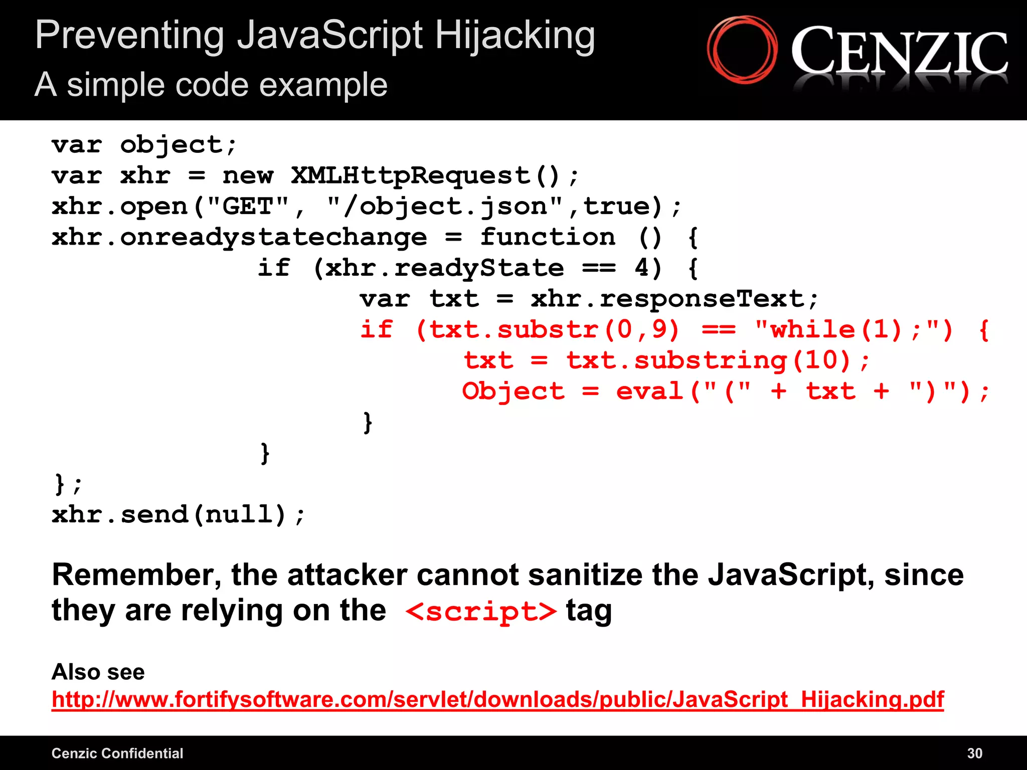 Preventing JavaScript Hijacking
A simple code example
 var object;
 var xhr = new XMLHttpRequest();
 xhr.open("GET", "/object.json",true);
 xhr.onreadystatechange = function () {
             if (xhr.readyState == 4) {
                   var txt = xhr.responseText;
                   if (txt.substr(0,9) == "while(1);") {
                         txt = txt.substring(10);
                         Object = eval("(" + txt + ")");
                   }
             }
 };
 xhr.send(null);

 Remember, the attacker cannot sanitize the JavaScript, since
 they are relying on the <script> tag
 Also see
 http://www.fortifysoftware.com/servlet/downloads/public/JavaScript_Hijacking.pdf

 Cenzic Confidential                                                                30
 