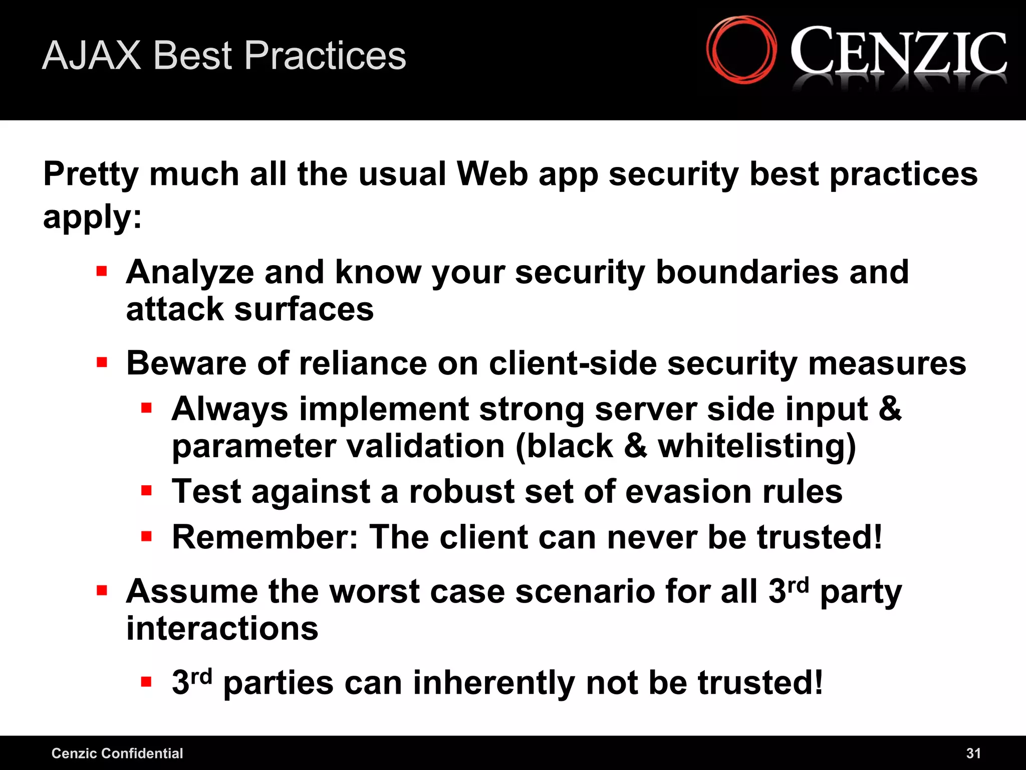 AJAX Best Practices

Pretty much all the usual Web app security best practices
apply:
       Analyze and know your security boundaries and
        attack surfaces
       Beware of reliance on client-side security measures
          Always implement strong server side input &
           parameter validation (black & whitelisting)
          Test against a robust set of evasion rules
          Remember: The client can never be trusted!
       Assume the worst case scenario for all 3rd party
        interactions
             3rd parties can inherently not be trusted!
Cenzic Confidential                                        31
 