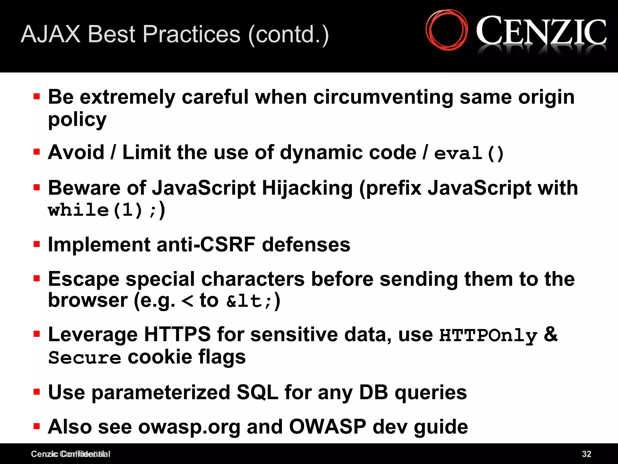 AJAX Best Practices (contd.)

  Be extremely careful when circumventing same origin
   policy
  Avoid / Limit the use of dynamic code / eval()
  Beware of JavaScript Hijacking (prefix JavaScript with
   while(1);)
  Implement anti-CSRF defenses
  Escape special characters before sending them to the
   browser (e.g. < to &lt;)
  Leverage HTTPS for sensitive data, use HTTPOnly &
   Secure cookie flags
  Use parameterized SQL for any DB queries
  Also see owasp.org and OWASP dev guide
Cenzic Confidential
Cenzic Confidential                                         32
 