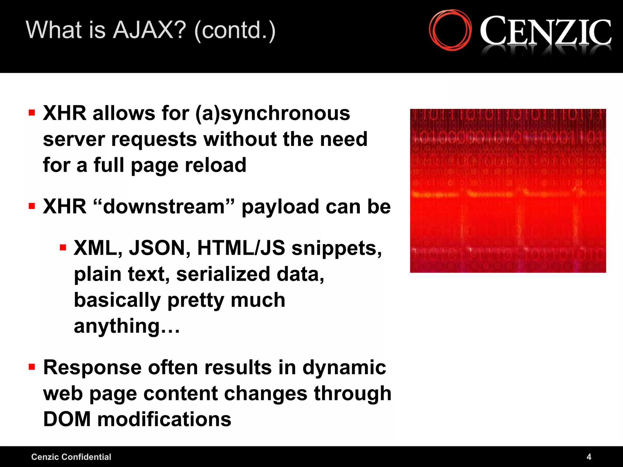 What is AJAX? (contd.)


 XHR allows for (a)synchronous
  server requests without the need
  for a full page reload

 XHR “downstream” payload can be

       XML, JSON, HTML/JS snippets,
        plain text, serialized data,
        basically pretty much
        anything…

 Response often results in dynamic
  web page content changes through
  DOM modifications
Cenzic Confidential                    4
 