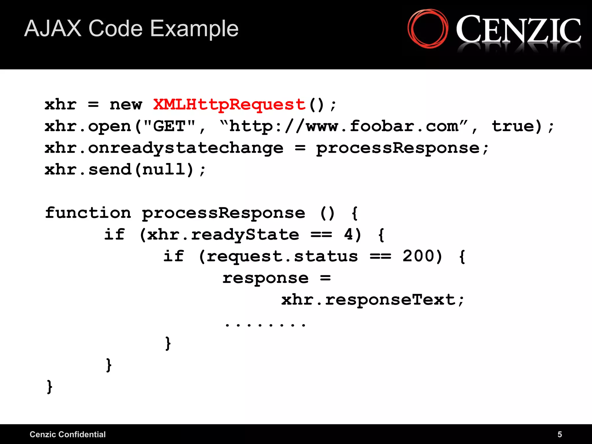 AJAX Code Example


   xhr = new XMLHttpRequest();
   xhr.open("GET", “http://www.foobar.com”, true);
   xhr.onreadystatechange = processResponse;
   xhr.send(null);

   function processResponse () {
        if (xhr.readyState == 4) {
              if (request.status == 200) {
                   response =
                         xhr.responseText;
                   ........
              }
        }
   }

Cenzic Confidential                                  5
 