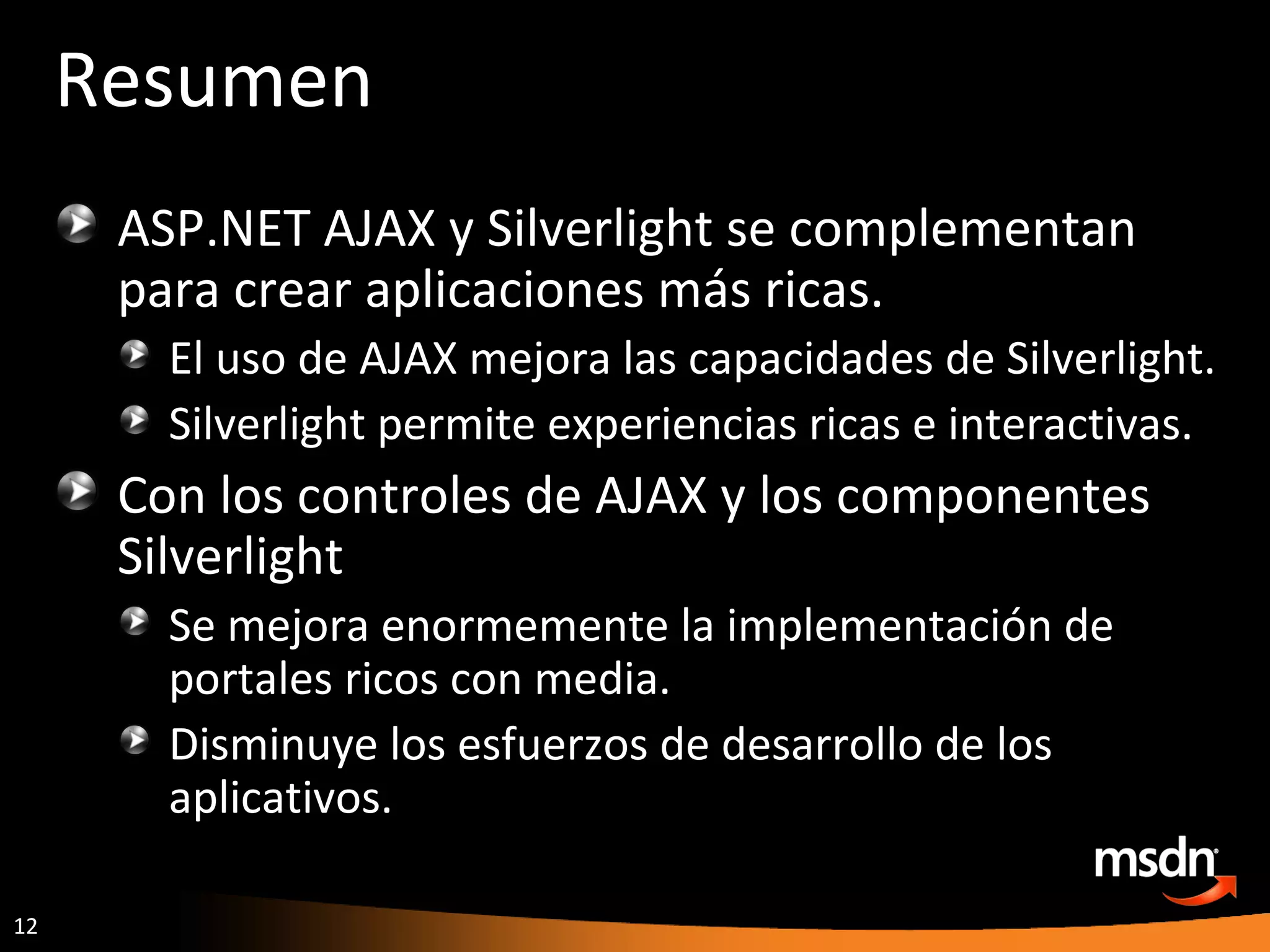 Resumen ASP.NET AJAX y Silverlight se complementan para crear aplicaciones más ricas. El uso de AJAX mejora las capacidades de Silverlight. Silverlight permite experiencias ricas e interactivas. Con los controles de AJAX y los componentes Silverlight Se mejora enormemente la implementación de portales ricos con media. Disminuye los esfuerzos de desarrollo de los aplicativos. 