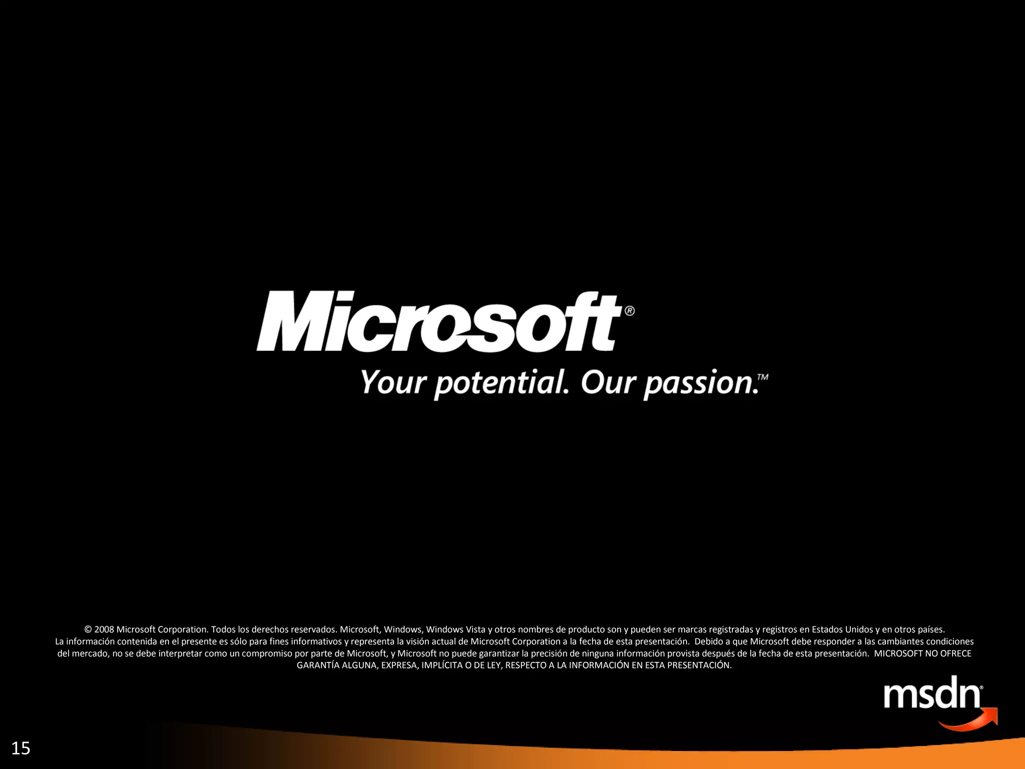 © 2008 Microsoft Corporation. Todos los derechos reservados. Microsoft, Windows, Windows Vista y otros nombres de producto son y pueden ser marcas registradas y registros en Estados Unidos y en otros países. La información contenida en el presente es sólo para fines informativos y representa la visión actual de Microsoft Corporation a la fecha de esta presentación.  Debido a que Microsoft debe responder a las cambiantes condiciones del mercado, no se debe interpretar como un compromiso por parte de Microsoft, y Microsoft no puede garantizar la precisión de ninguna información provista después de la fecha de esta presentación.  MICROSOFT NO OFRECE GARANTÍA ALGUNA, EXPRESA, IMPLÍCITA O DE LEY, RESPECTO A LA INFORMACIÓN EN ESTA PRESENTACIÓN. 