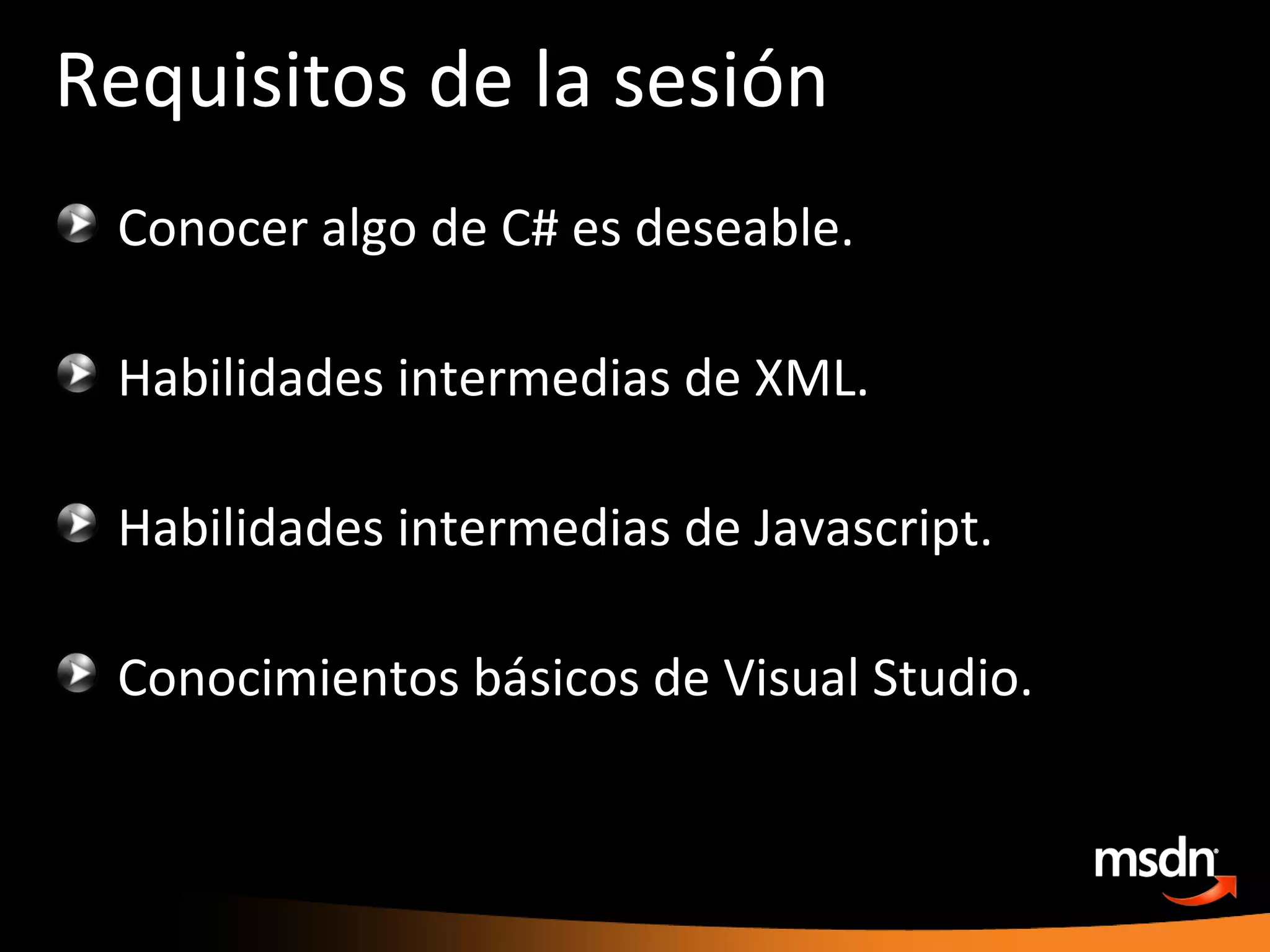 Requisitos de la sesión Conocer algo de C# es deseable. Habilidades intermedias de XML. Habilidades intermedias de Javascript. Conocimientos básicos de Visual Studio. 